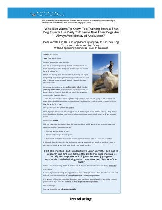 This powerful information has helped thousands to successfully halt their dog’s
behavioural problems—and now it can help you, too!
"Who Else Wants To Know Top Training Secrets That
Dog Experts Use Daily To Ensure That Their Dogs Are
Always Well Behaved And Listen?"
These Secrets Can Be Used Anywhere By Anyone To Get Their Dogs
To Listen, Understand And Obey...
Without Spending Countless Hours In Training!
From: Dan Stevens
Date: Thursday 8:30 am
It was never meant to be like this.
You fell in love with your dog from the first moment he
bounced into your life—but you never thought he would
be such a handful.
If he’s not ripping your shoes to shreds, barking all night
long or fighting other dogs in the neighbourhood, he’s out
there creating a mess somewhere and generally being a
chaotic handful.
It’s exhausting to deal with—and no matter what you try,
your dog won’t listen! And despite being a holy terror, he
knows how to give you those big ole puppy dog eyes that
make you forget everything....
...until the next time he’s up all night barking. Oh boy, what are you going to do? You’ve tried
everything—but Fido’s immune to just about everything you’ve tried—and it’s starting to look
like the end of the road.
The good news is that you’re not alone!
My story is just like yours. I’m a dog person, and I thought I could control all dogs—hey, it’s my
job!—but I had a dog, Barrett, who was all the above and much, much more. In short, he was a
terror.
It drove me insane!
If I, a professional dog trainer, had this huge problem with Barrett—what hope has a regular
person with other commitments got?
So what are you doing wrong?
Why won’t your pet listen to you?
How much more frustration and how many more ruined pairs of shoes can you take?
Behind all these feelings lies the feeling that maybe it’s simply not worth it. Maybe it’s time to
give up—as much as you love your dog, it’s too much hassle...
I felt like that too – but I couldn’t give up on Barrett. I decided to
research and find out 100% effective techniques that work
quickly and empower ALL dog owners to enjoy a great
relationship with their dogs—as the master and "leader of the
pack"
While I was researching, it struck me that for all the information that was out there, none of it
was simple.
None of it gave me the step-by-step guidance I was seeking. None of it told me where to start and
solve the one problem in my life: stopping my dog’s behaviour problems.
Not anymore. With Secrets to Dog Training, I put together a comprehensive system that you can
put in action right now and solve all of your dog’s behaviour problems.
The best thing?
You can do this in just a few minutes daily!
Introducing:
 
