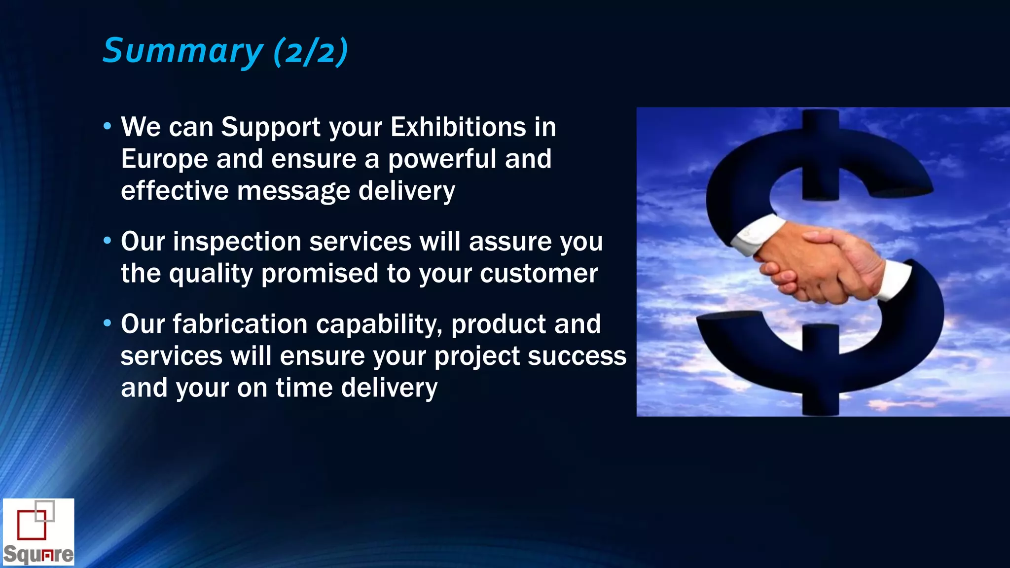Summary (2/2)
• We can Support your Exhibitions in
Europe and ensure a powerful and
effective message delivery
• Our inspection services will assure you
the quality promised to your customer
• Our fabrication capability, product and
services will ensure your project success
and your on time delivery
 
