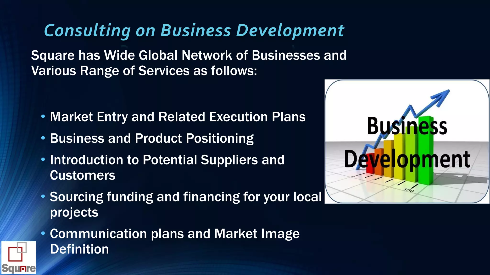 Consulting on Business Development
Square has Wide Global Network of Businesses and
Various Range of Services as follows:
• Market Entry and Related Execution Plans
• Business and Product Positioning
• Introduction to Potential Suppliers and
Customers
• Sourcing funding and financing for your local
projects
• Communication plans and Market Image
Definition
 