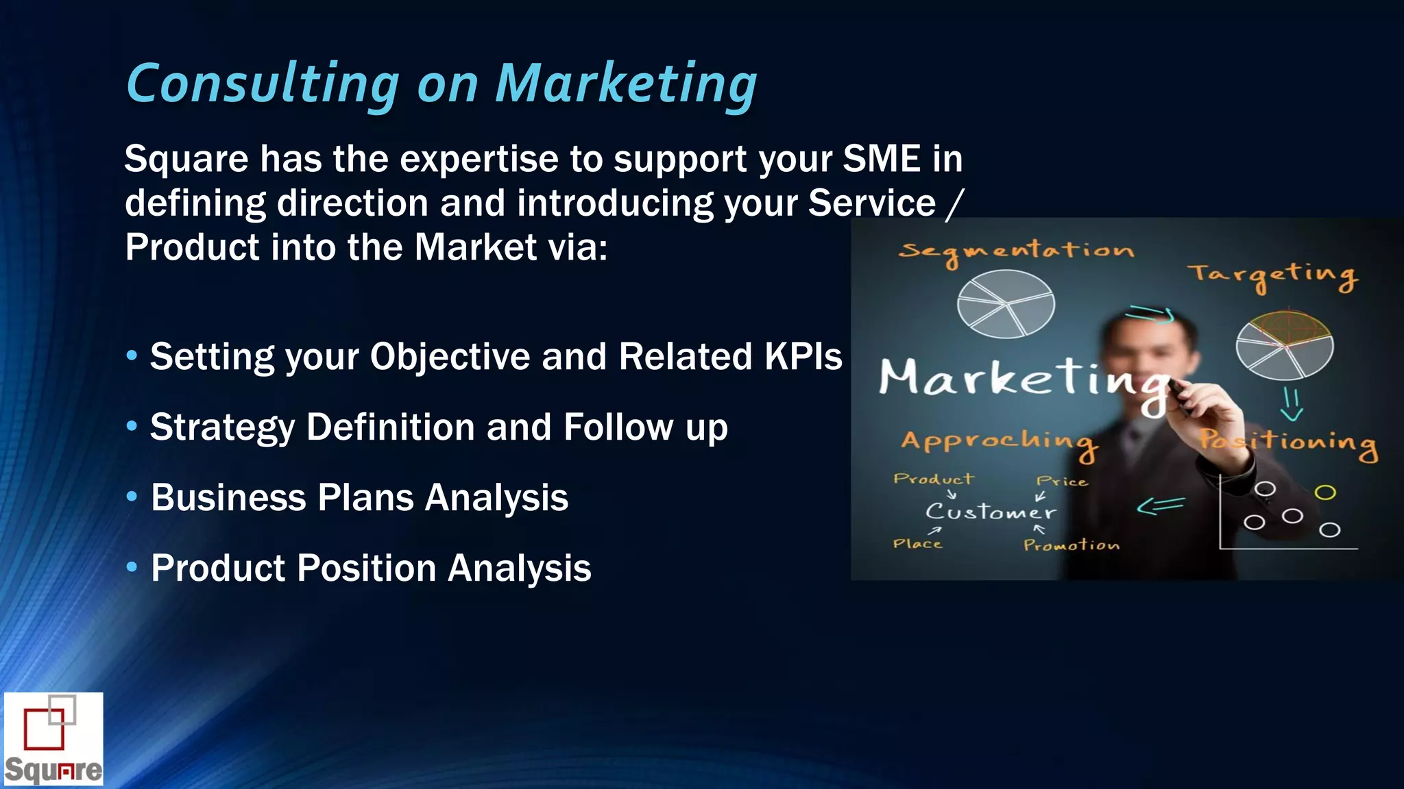 Consulting on Marketing
Square has the expertise to support your SME in
defining direction and introducing your Service /
Product into the Market via:
• Setting your Objective and Related KPIs
• Strategy Definition and Follow up
• Business Plans Analysis
• Product Position Analysis
 
