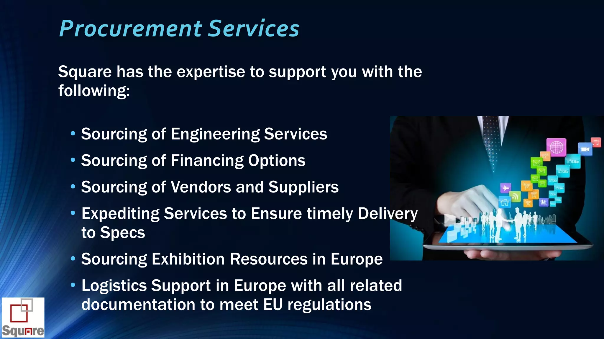 Procurement Services
Square has the expertise to support you with the
following:
• Sourcing of Engineering Services
• Sourcing of Financing Options
• Sourcing of Vendors and Suppliers
• Expediting Services to Ensure timely Delivery
to Specs
• Sourcing Exhibition Resources in Europe
• Logistics Support in Europe with all related
documentation to meet EU regulations
 