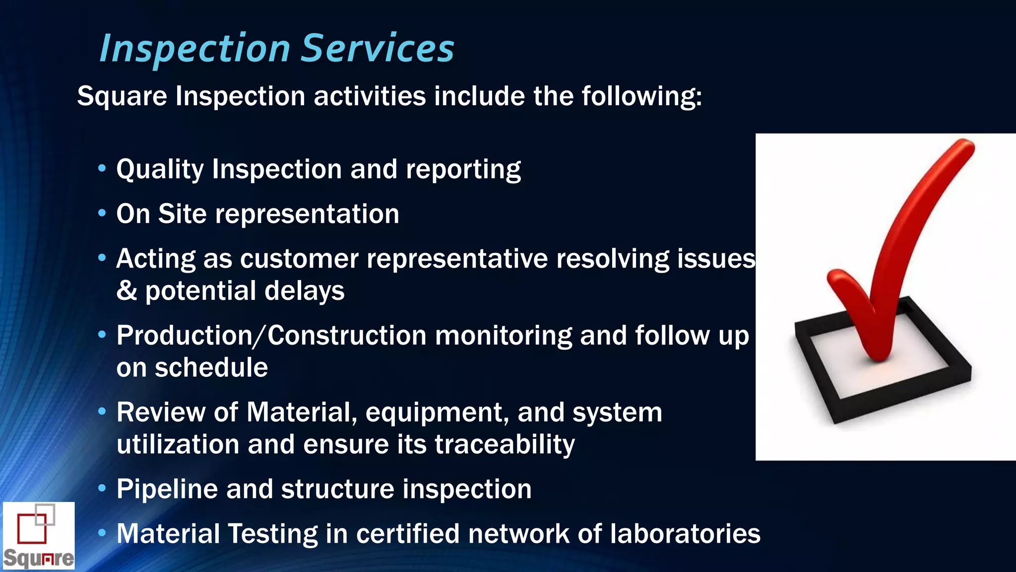 Inspection Services
Square Inspection activities include the following:
• Quality Inspection and reporting
• On Site representation
• Acting as customer representative resolving issues
& potential delays
• Production/Construction monitoring and follow up
on schedule
• Review of Material, equipment, and system
utilization and ensure its traceability
• Pipeline and structure inspection
• Material Testing in certified network of laboratories
 