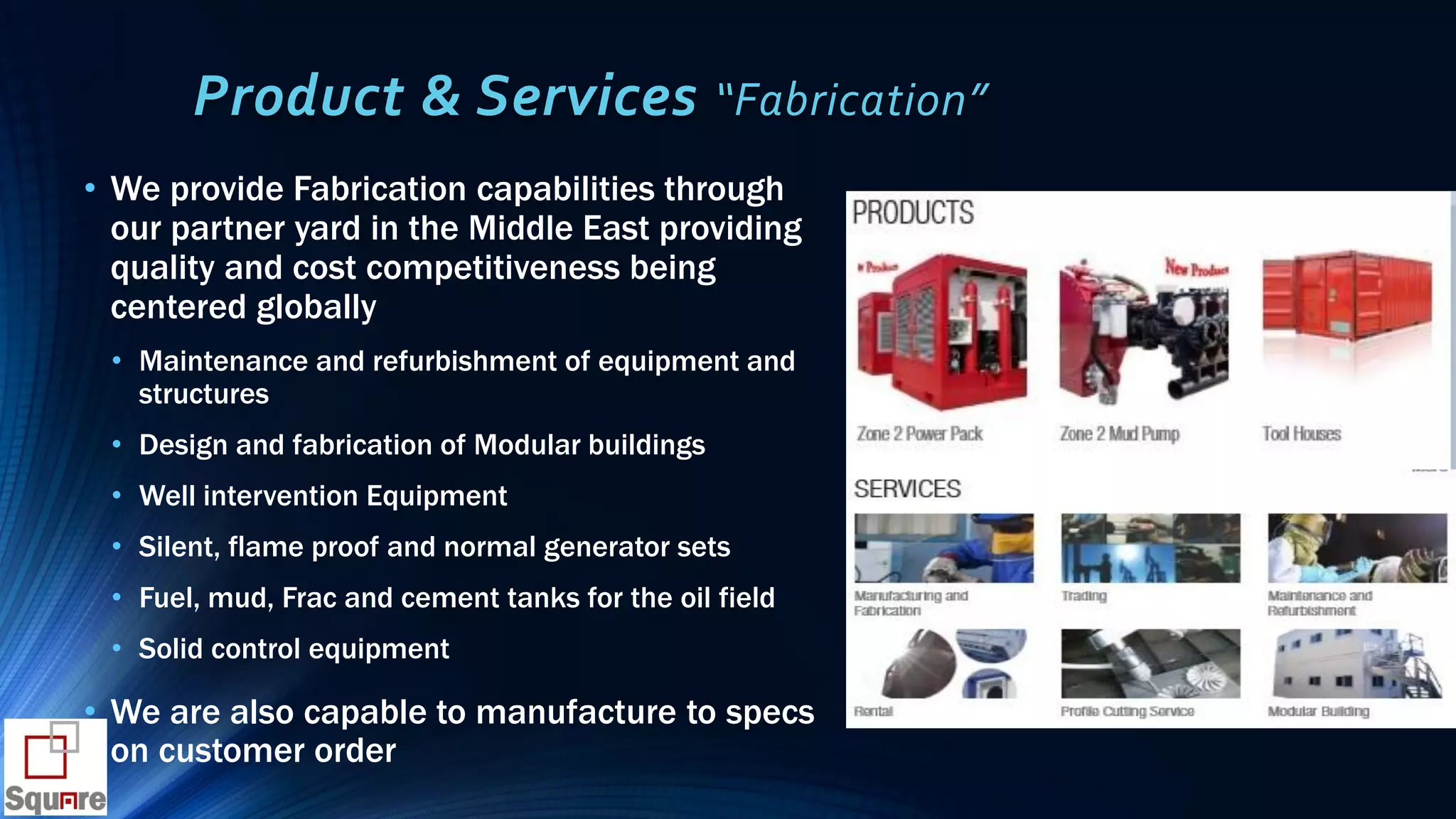 Product & Services “Fabrication”
• We provide Fabrication capabilities through
our partner yard in the Middle East providing
quality and cost competitiveness being
centered globally
• Maintenance and refurbishment of equipment and
structures
• Design and fabrication of Modular buildings
• Well intervention Equipment
• Silent, flame proof and normal generator sets
• Fuel, mud, Frac and cement tanks for the oil field
• Solid control equipment
• We are also capable to manufacture to specs
on customer order
 