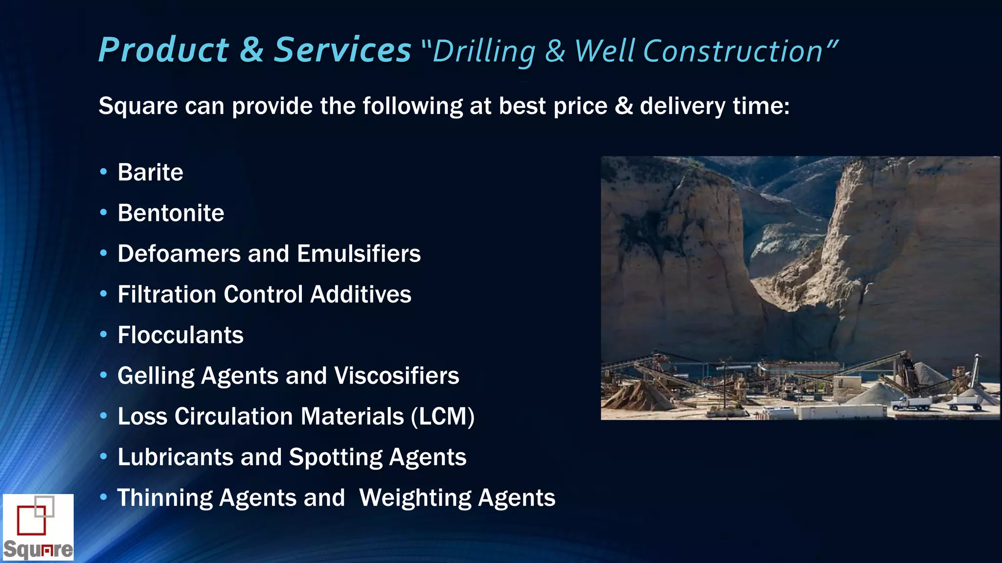 Product & Services “Drilling & Well Construction”
Square can provide the following at best price & delivery time:
• Barite
• Bentonite
• Defoamers and Emulsifiers
• Filtration Control Additives
• Flocculants
• Gelling Agents and Viscosifiers
• Loss Circulation Materials (LCM)
• Lubricants and Spotting Agents
• Thinning Agents and Weighting Agents
 
