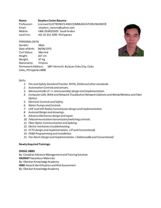 Name: StephenCortesRacoma
Profession: Licensed ELECTRONICSANDCOMMUNICATION ENGINEER
Email: stephen_racoma@yahoo.com
Mobile: +966 0534325929 Saudi Arabia
Land line: +63 32 412-3295 Philippines
PERSONALDATA
Gender: Male
Date of Birth: 04/04/1973
Civil Status: Married
Height: 167 cm
Weight: 67 kg
Nationality: Filipino
PermanentAddress: 189 FatimaSt.Bulacao CebuCity,Cebu
Cebu,Philippines6000
Skills:
1. Fire and SafetyStandard Practice.NFPA,OSHA and otherstandards.
2. Automation Controls and sensors.
3. Microcontroller(C ++ and assembly) design and implementation.
4. ComputerLAN,WAN and Network Troubleshot(NetworkCabinetsand Wired/Wirelessand Fiber
Optics).
5. Electrical Controlsand Safety.
6. Water Pumpsand Controls.
7. UHF and VHFRadios transmission design and Implementation.
8. Autocad Design and drawings.
9. AdvanceElectronicsdesign and repair.
10. Telecommunication transmission/switching controls.
11. Fiber Optics Communication and Splicing.
12. Electro mechanicstroubleshooting.
13. CCTV design and Implementation. ( IPand Conventional)
14. PABXProgramming and Installation.
15. Fire Alarm Design and Implementation. ( Addressableand Conventional)
NewlyAcquiredTrainings:
OHSAS 18001
By: CanadianAdvance ManagementandTrainingSolution.
HAZMAT Hazardous Materials
By: ObeikanKnowledgeAcademy
HIRA Hazard IdentificationandRiskAssessment
By: ObeikanKnowledgeAcademy
 