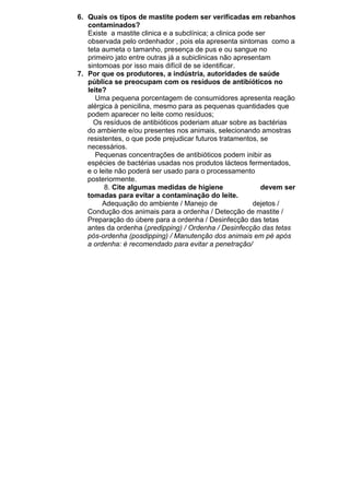 6. Quais os tipos de mastite podem ser verificadas em rebanhos
contaminados?
Existe a mastite clinica e a subclínica; a clinica pode ser
observada pelo ordenhador , pois ela apresenta sintomas como a
teta aumeta o tamanho, presença de pus e ou sangue no
primeiro jato entre outras já a subiclinicas não apresentam
sintomoas por isso mais difícil de se identificar.
7. Por que os produtores, a indústria, autoridades de saúde
pública se preocupam com os resíduos de antibióticos no
leite?
Uma pequena porcentagem de consumidores apresenta reação
alérgica à penicilina, mesmo para as pequenas quantidades que
podem aparecer no leite como resíduos;
Os resíduos de antibióticos poderiam atuar sobre as bactérias
do ambiente e/ou presentes nos animais, selecionando amostras
resistentes, o que pode prejudicar futuros tratamentos, se
necessários.
Pequenas concentrações de antibióticos podem inibir as
espécies de bactérias usadas nos produtos lácteos fermentados,
e o leite não poderá ser usado para o processamento
posteriormente.
8. Cite algumas medidas de higiene
devem ser
tomadas para evitar a contaminação do leite.
Adequação do ambiente / Manejo de
dejetos /
Condução dos animais para a ordenha / Detecção de mastite /
Preparação do úbere para a ordenha / Desinfecção das tetas
antes da ordenha (predipping) / Ordenha / Desinfecção das tetas
pós-ordenha (posdipping) / Manutenção dos animais em pé após
a ordenha: é recomendado para evitar a penetração/

 