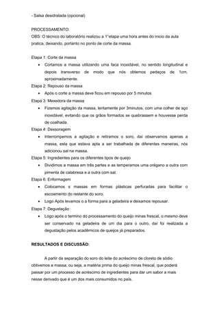 - Salsa desidratada (opcional)
PROCESSAMENTO:
OBS: O técnico do laboratório realizou a 1°etapa uma hora antes do inicio da aula
pratica, deixando, portanto no ponto de corte da massa.
Etapa 1: Corte da massa
•

Cortamos a massa utilizando uma faca inoxidável, no sentido longitudinal e
depois

transverso

de

modo

que

nós

obtemos

pedaços

de

1cm,

aproximadamente.
Etapa 2: Repouso da massa
•

Após o corte a massa deve ficou em repouso por 5 minutos

Etapa 3: Mexedora da massa
•

Fizemos agitação da massa, lentamente por 3minutos, com uma colher de aço
inoxidável, evitando que os grãos formados se quebrassem e houvesse perda
de coalhada.

Etapa 4: Dessoragem
•

Interrompemos a agitação e retiramos o soro, daí observamos apenas a
massa, esta que estava apta a ser trabalhada de diferentes maneiras, nós
adicionou sal na massa.

Etapa 5: Ingredientes para os diferentes tipos de queijo
•

Dividimos a massa em três partes e as temperamos uma orégano a outra com
pimenta de calabresa e a outra com sal.

Etapa 6: Enformagem
•

Colocamos s massas em formas plásticas perfuradas para facilitar o
escoamento do restante do soro.

•

Logo Após levamos o a forma para a geladeira e deixamos repousar.

Etapa 7: Degustação
•

Logo após o termino do processamento do queijo minas frescal, o mesmo deve
ser conservado na geladeira de um dia para o outro, daí foi realizada a
degustação pelos acadêmicos de queijos já preparados.

RESULTADOS E DISCUSSÃO:
A partir da separação do soro do leite do acréscimo de cloreto de sódio
obtivemos a massa, ou seja, a matéria prima do queijo minas frescal, que poderá
passar por um processo de acréscimo de ingredientes para dar um sabor a mais
nesse derivado que é um dos mais consumidos no país.

 