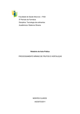 Faculdade de Saúde Ibituruna – FASI
5º Período de Farmácia
Disciplina: Tecnologia dos alimentos
Acadêmicos: Railenne Oliveira

Relatório de Aula Prática
PROCESSAMENTO MÍNINO DE FRUTOS E HORTALIÇAS

MONTES CLAROS
AGOSTO/2011

 