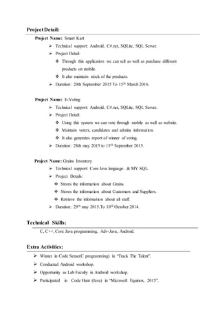 ProjectDetail:
Project Name: Smart Kart
 Technical support: Android, C#.net, SQLite, SQL Server.
 Project Detail:
 Through this application we can sell as well as purchase different
products on mobile.
 It also maintain stock of the products.
 Duration: 20th September 2015 To 15th March 2016.
Project Name: E-Voting
 Technical support: Android, C#.net, SQLite, SQL Server.
 Project Detail:
 Using this system we can vote through mobile as well as website.
 Maintain voters, candidates and admins information.
 It also generates report of winner of voting.
 Duration: 28th may 2015 to 15th September 2015.
Project Name: Grains Inventory
 Technical support: Core Java language. & MY SQL.
 Project Details:
 Stores the information about Grains.
 Stores the information about Customers and Suppliers.
 Retrieve the information about all staff.
 Duration: 29th may 2015.To 10th October 2014.
Technical Skills:
C, C++, Core Java programming, Adv-Java, Android.
Extra Activities:
 Winner in Code Sense(C programming) in “Track The Talent”.
 Conducted Android workshop.
 Opportunity as Lab Faculty in Android workshop.
 Participated in Code Hunt (Java) in “Microsoft Equinox, 2015”.
 