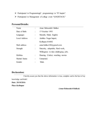  Participated in Programming(C programming) in “IT Inspire”.
 Participated in Management of college event “LOGISTACK”
PersonalDetails:
Name : Amar Babasaheb Balikai
Date of Birth : 17 October 1993
Languages : Marathi, Hindi, English.
Local Address : Ambika Nagar hupari,
Kolhapur.416002
Mail address : amar.balikai108@gmail.com
Strength : Sincerity, adaptable, Hard work,
Willingness to take challenging jobs.
Hobbies : Dancing, Cricket, watching movies
Marital Status : Unmarried.
Gender : Male.
Declaration:
I hereby assure you that the above information is true, complete and to the best of my
knowledge and belief.
Date: 20/10/2016
Place:Kolhapur
(Amar Babasaheb Balikai)
 