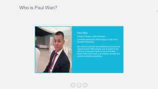 2
Who is Paul Wan?
.
Currently working for APS Group on site at the
Scottish Parliament.
My role is to provide web publishing services and
support to the CMS website and to assist in the
delivery of requests made by the committee
clerks within time scale and quantity via web and
graphic publishing expertise.
Paul Wan
Creative Designer | Web Developer
 