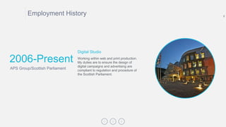 8
Employment History
2006-Present
APS Group/Scottish Parliament
Working within web and print production.
My duties are to ensure the design of
digital campaigns and advertising are
compliant to regulation and procedure of
the Scottish Parliament.
Digital Studio
 