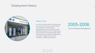 9
Employment History
2005-2006
Corum Property Management
As a key member within the design team
my role was to create innovative ideas
and solutions for promotional
advertisements to be forwarded to the
Marketing department. On a daily basis I
would Produce conceptual design ideas
and page layout of property publications,
brochures, magazines and event
Invitations, posters, sign boards.
Design Studio
 