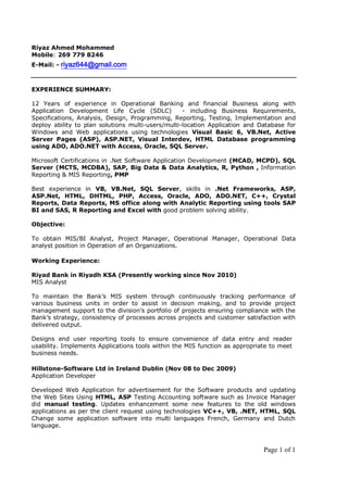 Page 1 of 1
Riyaz Ahmed Mohammed
Mobile: 269 779 8246
E-Mail: - riyaz644@gmail.com
EXPERIENCE SUMMARY:
12 Years of experience in Operational Banking and financial Business along with
Application Development Life Cycle (SDLC) - including Business Requirements,
Specifications, Analysis, Design, Programming, Reporting, Testing, Implementation and
deploy ability to plan solutions multi-users/multi-location Application and Database for
Windows and Web applications using technologies Visual Basic 6, VB.Net, Active
Server Pages (ASP), ASP.NET, Visual Interdev, HTML Database programming
using ADO, ADO.NET with Access, Oracle, SQL Server.
Microsoft Certifications in .Net Software Application Development (MCAD, MCPD), SQL
Server (MCTS, MCDBA), SAP, Big Data & Data Analytics, R, Python , Information
Reporting & MIS Reporting, PMP
Best experience in VB, VB.Net, SQL Server, skills in .Net Frameworks, ASP,
ASP.Net, HTML, DHTML, PHP, Access, Oracle, ADO, ADO.NET, C++, Crystal
Reports, Data Reports, MS office along with Analytic Reporting using tools SAP
BI and SAS, R Reporting and Excel with good problem solving ability.
Objective:
To obtain MIS/BI Analyst, Project Manager, Operational Manager, Operational Data
analyst position in Operation of an Organizations.
Working Experience:
Riyad Bank in Riyadh KSA (Presently working since Nov 2010)
MIS Analyst
To maintain the Bank’s MIS system through continuously tracking performance of
various business units in order to assist in decision making, and to provide project
management support to the division’s portfolio of projects ensuring compliance with the
Bank’s strategy, consistency of processes across projects and customer satisfaction with
delivered output.
Designs end user reporting tools to ensure convenience of data entry and reader
usability. Implements Applications tools within the MIS function as appropriate to meet
business needs.
Hillstone-Software Ltd in Ireland Dublin (Nov 08 to Dec 2009)
Application Developer
Developed Web Application for advertisement for the Software products and updating
the Web Sites Using HTML, ASP Testing Accounting software such as Invoice Manager
did manual testing. Updates enhancement some new features to the old windows
applications as per the client request using technologies VC++, VB, .NET, HTML, SQL
Change some application software into multi languages French, Germany and Dutch
language.
 