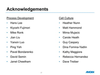 Acknowledgements
Process Development
• Hans Lee
• Kiyoshi Fujimori
• Mike Ronk
• Jian Liu
• Yanxin Luo
• Ping Yeh
• Pavel Bondarenko
• David Semin
• Janet Cheetham
27
Cell Culture
• Heather Nunn
• Matt Hammond
• Mirna Mujacic
• Carole Heath
• Guy Caspary
• Dina Fomina-Yadlin
• Kathy Maggiora
• Rebecca Hernandez
• Dave Treiber
 