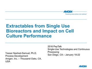 Extractables from Single Use
Bioreactors and Impact on Cell
Culture Performance
Yasser Nashed-Samuel, Ph.D.
Process Development
Amgen, Inc. – Thousand Oaks, CA,
USA
2016 PepTalk
Single-Use Technologies and Continuous
Processing
San Diego, CA – January 18-22
 