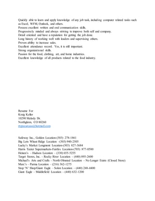 Quickly able to learn and apply knowledge of any job task, including computer related tasks such
as Excel, WFM, Outlook, and others.
Possess excellent written and oral communication skills.
Progressively minded and always striving to improve both self and company.
Detail oriented and have a reputation for getting the job done.
Long history of working well with leaders and supervising others.
Proven ability to increase sales.
Excellent attendance record. Yes, it is still important.
Strong organizational skills.
Passion for the food, clothing, art, and home industries.
Excellent knowledge of all products related to the food industry.
Resume For
Kraig Keller
10290 Melody Dr.
Northglenn, CO 80260
rtypecarcass@hotmail.com
Safeway Inc., Golden Location-(303) 278-1861
Big Lots Wheat Ridge Location –(303) 940-2505
Lucky’s Market Longmont Location-(303) 827-3684
Harris Teeter Supermarkets-Fairfax Location-(703) 877-0580
Heinen’s – Hudson Location – (330) 655-5255
Target Stores, Inc. – Rocky River Location – (440) 895-2600
Michael’s Arts and Crafts – North Olmsted Location – No Longer Exists (Closed Store)
Marc’s – Parma Location – (216) 362-1275
Stop ‘N’ Shop/Giant Eagle – Solon Location – (440) 248-4400
Giant Eagle – Middlefield Location – (440) 632-1200
 