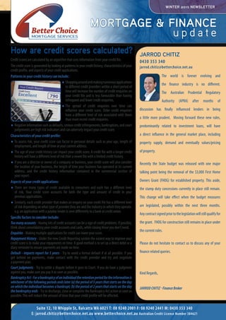 MORTGAGE & FINANCE
u p d a t e
Jarrod Chitiz - FinanceBroker
Jarrod Chitiz
0430 353 340
jarrod.chitiz@betterchoice.net.au
WINTER 2015 NEWSLETTER
The world is forever evolving and
the finance industry is no different.
The Australian Prudential Regulatory
Authority (APRA) after months of
discussion has finally influenced lenders in being
a little more prudent. Moving forward these new rules,
predominantly related to investment loans, will have
a direct influence in the general market place, including
property supply, demand and eventually values/pricing
of property.
Recently the State budget was released with one major
talking point being the removal of the $3,000 First Home
Owners Grant (FHOG) for established property. This aside,
the stamp duty concessions currently in place still remain.
This change will take effect when the budget measures
are legislated, possibly within the next three months.
Anycontractsignedpriortothelegislationwillstillqualifyfor
the grant. FHOG for construction still remains in place under
the current rules.
Please do not hesitate to contact us to discuss any of your
finance related queries.
Kind Regards,
How are credit scores calculated?
Credit scores are calculated by an algorithm that uses information from your credit file.
Thecreditscoreisgeneratedbylookingatpatternsinyourcredithistory,characteristicsofyour
credit profile, and aspects of your credit applications.
Patterns in your credit history can include:
.	Shoppingaroundandmakingnumerousapplications
to different credit providers within a short period of
time will increase the number of credit enquiries on
your credit file and is less favourable than having
infrequent and fewer credit enquiries.
.	The spread of credit enquiries over time can
influence your credit score. Older credit enquiries
have a different level of risk associated with them
than more recent credit enquiries.
.	 Negative information such as defaults, serious credit infringements, bankruptcies, and court
judgements are high risk indicators and can adversely impact your credit score.
Characteristics of your credit profile:
.	 To assess risk, your credit score can factor in personal details such as your age, length of
employment, and length of time at your current address.
.	 The age of your credit history can impact your credit score. A credit file with a longer credit
history will have a different level of risk than a newer file with a limited credit history.
.	 If you are a director or owner of a company or business, your credit score will also consider
the location of your business, the length of time your business has operated at its current
address, and the credit history information contained in the commercial section of
your report.
Aspects of your credit applications:
.	 There are many types of credit available to consumers and each has a different level
of risk. Your credit score accounts for both the type and amount of credit in your
previous applications.
.	 Similarly, each credit provider that makes an enquiry on your credit file has a different level
of risk depending on what type of provider they are and the industry in which they operate.
e.g. an application with a payday lender is seen differently to a bank or credit union.
Specific factors to consider include:
Toomanyaccounts - Having lots of credit accounts can be a sign of credit problems. If possible,
think about consolidating your credit accounts and cards, while closing those you don’t need.
Enquiries- Making multiple applications for credit can lower your score.
Repayment History - Under the new Credit Reporting system the easiest way to improve your
credit score is to make your repayments on time. A good method is to set up a direct debit or a
diary reminder to ensure payments are made on time.
Default - impacts report for 5 years - Try to avoid a formal default if at all possible. If you
get behind on payments, make contact with the credit provider and try and negotiate
a payment plan.
Court judgments - Try to settle a dispute before it goes to Court. If you do have a judgment
against you, make sure you pay it as soon as possible.
BankruptcyAct-Forabankruptcyofanindividualtheretentionperiodfortheinformationis
whichever of the following periods ends later (a) the period of 5 years that starts on the day
on which the individual becomes a bankrupt; (b) the period of 2 years that starts on the day
thebankruptcyends - Try to discharge, close or complete the Bankruptcy Act action as soon as
possible. This will reduce the amount of time that your credit profile will be affected.
Suite 12, 10 Whipple St, Balcatta WA 6021 T: 08 9240 2001 F: 08 9240 2441 M: 0430 353 340
E: jarrod.chitiz@betterchoice.net.au www.betterchoice.net.au Australian Credit License Number 384621
 