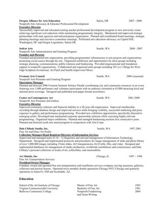 Oregon Alliance for Arts Education Salem, OR 2007 - 2008
Nonprofit Arts Advocacy & Educator Professional Development
Executive Director
Successfully improved and relocated existing teacher professional development program to new university venue
achieving significant cost reduction while maintaining programmatic integrity. Maintained and improved strategic
partnerships with state agencies and national parent organization. Planned and coordinated board meetings, strategic
planning meetings and executive committee meetings. Performed arts education advocacy on Capitol Hill,
Washington, DC and Oregon Legislature, Salem OR.
Sedrat Arts Seattle, WA 2004 - 2007
Nonprofit Arts Administration and Granting Program
Founder and Director
Founded and promoted arts organization, providing programmatic infrastructure to arts projects and organizations
promoting social causes through the arts. Organized exhibitions and opportunities for artist groups including
strategic planning, communications, public relations and fundraising. Provided organizational and foundation
support to nonprofit organizations. Collaborated and organized artist groups including 501 (c) 3 filings for West
Edge Sculpture Invitational, Art Patch and Seattle Improvised Music.
Fremont Arts Council Seattle, WA 2006 (seasonal)
Nonprofit Arts Presenter and Granting Program
Operations Manager
Planned and directed 2006 Fremont Summer Solstice Parade coordinating city and community resources in an event
featuring over 1,000 performers and volunteer participants with an audience estimated at 65,000 attracting local and
national press coverage. Designed and published newspaper format newsletters.
Center on Contemporary Art Seattle, WA 2001-2004
Nonprofit Arts Presenter and Gallery
Executive Director
Improved community relations and financial stability to a 20-year-old organization. Improved membership
recording through database design and improved services while bringing visibility, successful marketing and press
exposure to gallery and performance programming. Provided new exhibition opportunities specifically directed to
emerging artists. Developed and maintained corporate sponsorship relations while executing highly relevant
programming. Organized major exhibitions. Planned and managed fundraising auctions five consecutive years.
Planned and directed youth arts mural program in cooperation with Arts Corps.
Dale Chihuly Studio, Inc. Seattle, WA 1997-2001
Fine Art and Glass Art Studio
Collection Manager/Head Registrar/Director of Information Services
Supervised and managed team of 10 – 12 Registrars and advised management of Information Technology
Department. Designed and implemented protocols and procedures for image management of slide and photo library
of over 1,000,000 images including 35mm slides, 4x5 transparencies, 8x10 stills, film, and video. Designed and
implemented databases for management of studio production, worldwide installations and commissions, and Dale
Chihuly’s personal collection of works of art, collectibles, and memorabilia.
Art Shuttle, Inc. Chicago, IL 1987 – 1996
Fine Art Transportation Services
President/Owner/Manager
Founded, owned and operated fine arts transportation and installation services company serving museums, galleries,
collectors and auction houses. Operated twice monthly shuttle operations Chicago-NYC-Chicago and quarterly
operations to Santa Fe, NM and Scottsdale, AZ.
Education
School of the Art Institute of Chicago Master of Fine Art 1983
Virginia Commonwealth University Bachelor of Fine Art 1981
Bellevue Community College Nonprofit Fundraising 2004
and Grant Writing
 