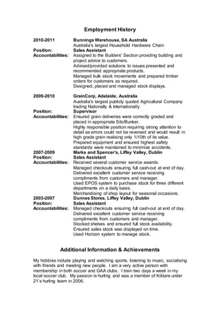 Employment History
2010-2011 Bunnings Warehouse, SA Australia
Australia's largest Household Hardware Chain
Position: Sales Assistant
Accountabilities: Assigned to the Builders' Section providing building and
project advice to customers.
Advised/provided solutions to issues presented and
recommended appropriate products.
Managed bulk stock movements and prepared timber
orders for customers as required.
Designed, placed and managed stock displays.
2009-2010 GrainCorp, Adelaide, Australia
Australia's largest publicly quoted Agricultural Company
trading Nationally & Internationally
Position: Supervisor
Accountabilities: Ensured grain deliveries were correctly graded and
placed in appropriate Silo/Bunker.
Highly responsible position requiring strong attention to
detail as errors could not be reversed and would result in
high grade grain realising only 1/10th of its value.
Prepared equipment and ensured highest safety
standards were maintained to minimize accidents.
2007-2009 Marks and Spencer’s, Liffey Valley, Dublin
Position: Sales Assistant
Accountabilities: Received several customer service awards.
Managed checkouts ensuring full cash-out at end of day.
Delivered excellent customer service receiving
compliments from customers and manager.
Used EPOS system to purchase stock for three different
departments on a daily basis.
Merchandising of shop layout for seasonal occasions.
2003-2007 Dunnes Stores, Liffey Valley, Dublin
Position: Sales Assistant
Accountabilities: Managed checkouts ensuring full cash-out at end of day.
Delivered excellent customer service receiving
compliments from customers and manager.
Stocked shelves and ensured full stock availability.
Ensured sales stock was displayed on time.
Used Horizon system to manage stock.
Additional Information & Achievements
My hobbies include playing and watching sports, listening to music, socialising
with friends and meeting new people. I am a very active person with
membership in both soccer and GAA clubs. I train two days a week in my
local soccer club. My passion is hurling and was a member of Kildare under
21’s hurling team in 2006.
 