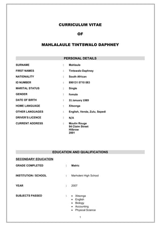CURRICULUM VITAE
OF
MAHLALAULE TINTSWALO DAPHNEY
PERSONAL DETAILS
SURNAME : Mahlaule
FIRST NAMES : Tintswalo Daphney
NATIONALITY : South African
ID NUMBER : 890131 0710 083
MARITAL STATUS : Single
GENDER : Female
DATE OF BIRTH : 31 January 1989
HOME LANGUAGE : Xitsonga
OTHER LANGUAGES : English, Venda, Zulu, Sepedi
DRIVER’S LICENCE : N/A
CURRENT ADDRESS : Moulin Rouge
94 Claim Street
Hilbrow
2001
EDUCATION AND QUALIFICATIONS
SECONDARY EDUCATION
GRADE COMPLETED : Matric
INSTITUTION / SCHOOL : Marholeni High School
YEAR : 2007
SUBJECTS PASSED : • Xitsonga
• English
• Biology
• Accounting
• Physical Science
1
 