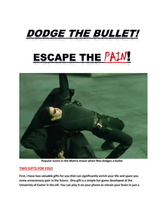 Popular scene in the Matrix movie when Neo dodges a bullet
TWO GIFTS FOR YOU!
First, I have two valuable gifts for you that can significantly enrich your life and spare you
some unnecessary pain in the future. One gift is a simple fun game developed at the
University of Exeter in the UK. You can play it on your phone to retrain your brain in just a
 