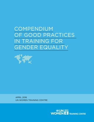 Compendium of Good Practices
in Training for Gender Equality 1
COMPENDIUM
OF GOOD PRACTICES
IN TRAINING FOR
GENDER EQUALITY
APRIL 2016
UN WOMEN TRAINING CENTRE
 