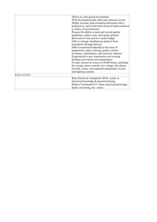 Thrive in a fast paced environment
Well developed people skills and customer service
Highly focused, goal-oriented professional with a
progressive, successful track record of achievement in
a variety of environments.
Possess the ability to meet and exceed quality
guidelines, reduce costs, and ensure projects
delivered on time and at or under budget.
Able to manage simultaneous projects from
conception through delivery.
Offer exceptional leadership in the areas of
inspections, safety, training, quality control,
inventory, maintenance, and customer relations.
Experienced in new construction and existing
building renovations and maintenance.
To date, possess in excess of 20,000 hours, including
hot wiring, motor controls, low voltage, fire alarms,
test labs, series, series/parallel and parallel circuits,
and lighting controls.
EDUCATION
Berk Electrical: Completed 100 hr. course in
electrical knowledge & practical training
McKee Vocational H.S.: Basic electrical knowledge
hands on training, 4yr. course
 