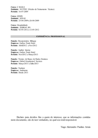 Curso: C BASI-I
Entidade: NUTTEC (Núcleo de Treinamento Técnico)
Período: 16-07-2009
Curso: QSMS
Entidade: SENAI
Período: 25-04-2009 a 26-04-2009
Curso: Hospitalidade
Entidade: SEBRAE RN
Período: 02-05-2012 a 12-05-2012
EXPERIÊNCIA PROFISSIONAL
Função: Recepcionista Bilíngue
Empresa: Garbos Trade Hotel
Período: Abril/2012 a Nov/2012
Função: Auditor Interno
Empresa: Garbos Trade Hotel
Período: Nov/2012 a Março/2013
Função: Técnico de Banco de Dados Sísmicos
Empresa: Global Geophysical Services
Período: Março/2013 a Julho/2013
Função: Tradutor
Empresa: Autônomo
Período: Desde 2013
Declaro para devidos fins a quem de interesse, que as informações contidas
neste documento, são de teor verdadeiro, no qual sou total responsável.
Tiago Alerrandro Paulino Arrais
 