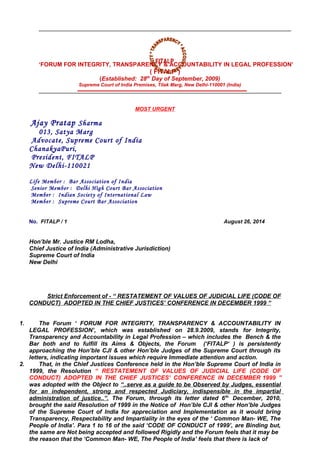 ‘FORUM FOR INTEGRITY, TRANSPARENCY & ACCOUNTABILITY IN LEGAL PROFESSION’
( FITALP )
(Established: 28th
Day of September, 2009)
Supreme Court of India Premises, Tilak Marg, New Delhi-110001 (India)
MOST URGENT
Ajay Pratap Sharma
013, Satya Marg
Advocate, Supreme Court of India
ChanakyaPuri,
President, FITALP
New Delhi-110021
Life Member : Bar Association of India
Senior Member : Delhi High Court Bar Association
Member : Indian Society of International Law
Member : Supreme Court Bar Association
No. FITALP / 1 August 26, 2014
Hon’ble Mr. Justice RM Lodha,
Chief Justice of India (Administrative Jurisdiction)
Supreme Court of India
New Delhi
Strict Enforcement of - “ RESTATEMENT OF VALUES OF JUDICIAL LIFE (CODE OF
CONDUCT) ADOPTED IN THE CHIEF JUSTICES’ CONFERENCE IN DECEMBER 1999 “
1. The Forum ‘ FORUM FOR INTEGRITY, TRANSPARENCY & ACCOUNTABILITY IN
LEGAL PROFESSION’, which was established on 28.9.2009, stands for Integrity,
Transparency and Accountability in Legal Profession – which includes the Bench & the
Bar both and to fulfill its Aims & Objects, the Forum (‘FITALP‘ ) is persistently
approaching the Hon’ble CJI & other Hon’ble Judges of the Supreme Court through its
letters, indicating important issues which require Immediate attention and action.
2. That, in the Chief Justices Conference held in the Hon’ble Supreme Court of India in
1999, the Resolution “ RESTATEMENT OF VALUES OF JUDICIAL LIFE (CODE OF
CONDUCT) ADOPTED IN THE CHIEF JUSTICES’ CONFERENCE IN DECEMBER 1999 ”
was adopted with the Object to “..serve as a guide to be Observed by Judges, essential
for an independent, strong and respected Judiciary, indispensible in the impartial
administration of justice..”. The Forum, through its letter dated 6th.
December, 2010,
brought the said Resolution of 1999 in the Notice of Hon’ble CJI & other Hon’ble Judges
of the Supreme Court of India for appreciation and Implementation as it would bring
Transparency, Respectability and Impartiality in the eyes of the ‘ Common Man- WE, The
People of India’. Para 1 to 16 of the said ‘CODE OF CONDUCT of 1999’, are Binding but,
the same are Not being accepted and followed Rigidly and the Forum feels that it may be
the reason that the ‘Common Man- WE, The People of India’ feels that there is lack of
FITALPFITALP
 