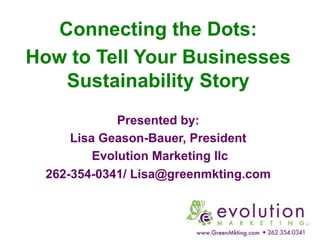 Connecting the Dots:
How to Tell Your Businesses
Sustainability Story
Presented by:
Lisa Geason-Bauer, President
Evolution Marketing llc
262-354-0341/ Lisa@greenmkting.com
 