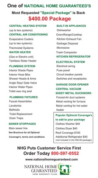One of NATIONAL HOME GUARANTEED'S
Most Requested "Special Package" is Back
$400.00 Package
CENTRAL HEATING SYSTEM
(up to two systems)
CENTRAL AIR CONDITIONING
Evaporative Coolers
(up to two systems)
Thermostat Systems
PLUMBING SYSTEM
WATER HEATER
(Gas or Electric unit)
Interior Water Pipes
Interior Waste Pipes
Interior Hose Bibs
Shower Heads & Arms
Angle Stop/ Gate Valve
Tankless Water Heater
Toilet wax ring seal
BUILT-IN APPLIANCES
KITCHEN REFRIGERATOR
Dishwasher
Oven/Range/Cooktop
Kitchen Exhaust Fan
Garbage Disposal
Microwave
Trash Compactor
PLUMBING FIXTURES
Faucet Assemblies
Lavatories
Bathtubs
Toilet Replacement
Drain Traps
ELECTRICAL SYSTEM
Electrical wiring
Fuse panel
Circuit breaker panels
Switches and receptacles
GARAGE DOOR OPENER
SHEET METAL DUCKWORK
Forced-Air duct systems
Metal venting for furnace
Metal venting for hot water
heater
SEWER STOPPAGES
Main sewer line
Popular Optional Coverage's
Clothes Washer $40
Clothes Dryer $40
Roof Coverage $100
Additional Refrigerator $40
See Brochure for all Optional
Coverage's, terms and conditions
NHG Puts Customer Service First
Order Today 800-597-0552
www.nationalhomeguaranteed.com
to add to your package
(not included in the 400.00 package)
CENTRAL VACUUM
 