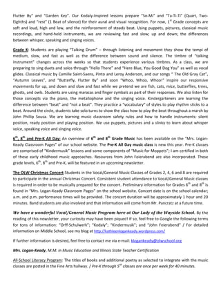 Flutter By“ and “Garden Key”. Our Kodaly-Inspired lessons prepare “So-Mi” and “Ta-Ti-Ti” (Quart, Two-
Eighths) and “rest” (1 Beat of silence) for their aural and visual recognition. For now, 1st
Grade concepts are
soft and loud, high and low, and the reinforcement of steady beat. Using puppets, pictures, classical music
recordings, and hand-held instruments, we are reviewing fast and slow; up and down; the differences
between whisper, speaking and singing voices.
Grade K: Students are playing “Talking Drum” – through listening and movement they show the tempi of
medium, slow, and fast as well as the difference between sound and silence. The timbre of “talking
instrument” changes across the weeks so that students experience various timbres. As a class, we are
preparing to sing duets and solos through “Hello There” and “Here Blue, You Good Dog You” as well as vocal
glides. Classical music by Camille Saint-Saens, Pinto and Leroy Anderson, and our songs “ The Old Gray Cat”,
“Autumn Leaves”, and “Butterfly, Flutter By” and soon “Whoo, Whoo, Whoo!” inspire our responsive
movements for up, and down and slow and fast while we pretend we are fish, cats, mice, butterflies, trees,
ghosts, and owls. Students are using maracas and finger cymbals as part of their responses. We also listen for
those concepts via the piano, the metallophone and the singing voice. Kindergarteners are learning the
difference between “beat” and “not a beat”. They practice a “vocabulary” of styles to play rhythm sticks to a
beat. Around the circle, students take solo turns to show the class how to play the beat throughout a march by
John Phillip Sousa. We are learning music classroom safety rules and how to handle instruments: silent
position, ready position and playing position. We use puppets, pictures and a slinky to learn about whisper
voice, speaking voice and singing voice.
6th
, 8th
and Pre-K All Day: An overview of 6th
and 8th
Grade Music has been available on the “Mrs. Logan-
Keady Classroom Pages” of our school website. The Pre-K All Day music class is new this year. Pre-K classes
are comprised of “Kindermusik” lessons and some components of “Music for Moppets”; I am certified in both
of these early childhood music approaches. Resources from John Feierabend are also incorporated. These
grade levels, 6th
, 8th
and Pre-K, will be featured in an upcoming newsletter.
The OLW Christmas Concert Students in the Vocal/General Music Classes of Grades 2, 4, 6 and 8 are required
to participate in the annual Christmas Concert. Consistent student attendance to Vocal/General Music classes
is required in order to be musically prepared for the concert. Preliminary information for Grades 6th
and 8th
is
found in “Mrs. Logan-Keady Classroom Pages” on the school website. Concert date is on the school calendar;
a.m. and p.m. performance times will be provided. The concert duration will be approximately 1 hour and 20
minutes. Band students are also involved and that information will come from Mr. Pancratz at a future time.
We have a wonderful Vocal/General Music Program here at Our Lady of the Wayside School. By the
reading of this newsletter, your curiosity may have been piqued! If so, feel free to Google the following terms
for tons of information: “Orff-Schulwerk”; “Kodaly”; “Kindermusik”; and “John Feierabend” / For detailed
information on Middle School, see my blog at http://kathleenlogankeady.wordpress.com/
If further information is desired, feel free to contact me via e-mail: klogankeady@olwschool.org
Mrs. Logan-Keady, M.M. in Music Education and Illinois State Teacher Certification
All-School Literacy Program: The titles of books and additional poetry as selected to integrate with the music
classes are posted in the Fine Arts hallway. / Pre-K through 5th
classes are once per week for 40 minutes.
 