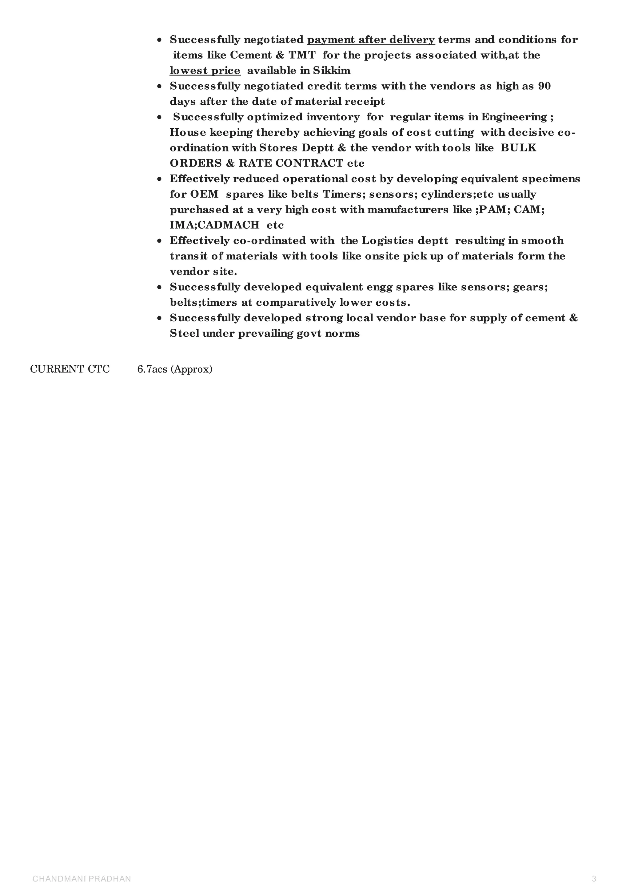 Successfully negotiated payment after delivery terms and conditions for
items like Cement & TMT for the projects associated with,at the
lowest price available in Sikkim
Successfully negotiated credit terms with the vendors as high as 90
days after the date of material receipt
Successfully optimized inventory for regular items in Engineering ;
House keeping thereby achieving goals of cost cutting with decisive co-
ordination with Stores Deptt & the vendor with tools like BULK
ORDERS & RATE CONTRACT etc
Effectively reduced operational cost by developing equivalent specimens
for OEM spares like belts Timers; sensors; cylinders;etc usually
purchased at a very high cost with manufacturers like ;PAM; CAM;
IMA;CADMACH etc
Effectively co-ordinated with the Logistics deptt resulting in smooth
transit of materials with tools like onsite pick up of materials form the
vendor site.
Successfully developed equivalent engg spares like sensors; gears;
belts;timers at comparatively lower costs.
Successfully developed strong local vendor base for supply of cement &
Steel under prevailing govt norms
CURRENT CTC 6.7acs (Approx)
CHANDMANI PRADHAN 3
 