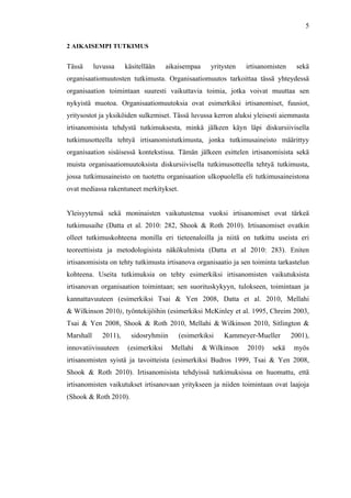  
	
  
5
2 AIKAISEMPI TUTKIMUS
Tässä luvussa käsitellään aikaisempaa yritysten irtisanomisten sekä
organisaatiomuutosten tutkimusta. Organisaatiomuutos tarkoittaa tässä yhteydessä
organisaation toimintaan suuresti vaikuttavia toimia, jotka voivat muuttaa sen
nykyistä muotoa. Organisaatiomuutoksia ovat esimerkiksi irtisanomiset, fuusiot,
yritysostot ja yksiköiden sulkemiset. Tässä luvussa kerron aluksi yleisesti aiemmasta
irtisanomisista tehdystä tutkimuksesta, minkä jälkeen käyn läpi diskursiivisella
tutkimusotteella tehtyä irtisanomistutkimusta, jonka tutkimusaineisto määrittyy
organisaation sisäisessä kontekstissa. Tämän jälkeen esittelen irtisanomisista sekä
muista organisaatiomuutoksista diskursiivisella tutkimusotteella tehtyä tutkimusta,
jossa tutkimusaineisto on tuotettu organisaation ulkopuolella eli tutkimusaineistona
ovat mediassa rakentuneet merkitykset.
Yleisyytensä sekä moninaisten vaikutustensa vuoksi irtisanomiset ovat tärkeä
tutkimusaihe (Datta et al. 2010: 282, Shook & Roth 2010). Irtisanomiset ovatkin
olleet tutkimuskohteena monilla eri tieteenaloilla ja niitä on tutkittu useista eri
teoreettisista ja metodologisista näkökulmista (Datta et al 2010: 283). Eniten
irtisanomisista on tehty tutkimusta irtisanova organisaatio ja sen toiminta tarkastelun
kohteena. Useita tutkimuksia on tehty esimerkiksi irtisanomisten vaikutuksista
irtisanovan organisaation toimintaan; sen suorituskykyyn, tulokseen, toimintaan ja
kannattavuuteen (esimerkiksi Tsai & Yen 2008, Datta et al. 2010, Mellahi
& Wilkinson 2010), työntekijöihin (esimerkiksi McKinley et al. 1995, Chreim 2003,
Tsai & Yen 2008, Shook & Roth 2010, Mellahi & Wilkinson 2010, Sitlington &
Marshall 2011), sidosryhmiin (esimerkiksi Kammeyer-Mueller 2001),
innovatiivisuuteen (esimerkiksi Mellahi & Wilkinson 2010) sekä myös
irtisanomisten syistä ja tavoitteista (esimerkiksi Budros 1999, Tsai & Yen 2008,
Shook & Roth 2010). Irtisanomisista tehdyissä tutkimuksissa on huomattu, että
irtisanomisten vaikutukset irtisanovaan yritykseen ja niiden toimintaan ovat laajoja
(Shook & Roth 2010).
 