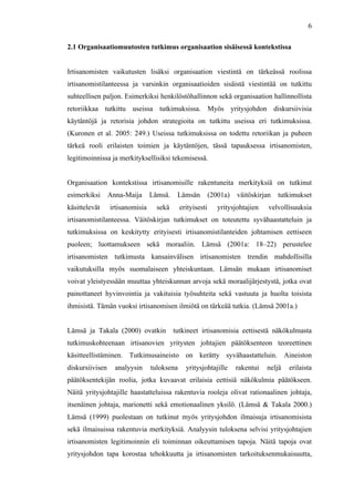 
	
  
6
2.1 Organisaatiomuutosten tutkimus organisaation sisäisessä kontekstissa
Irtisanomisten vaikutusten lisäksi organisaation viestintä on tärkeässä roolissa
irtisanomistilanteessa ja varsinkin organisaatioiden sisäistä viestintää on tutkittu
suhteellisen paljon. Esimerkiksi henkilöstöhallinnon sekä organisaation hallinnollista
retoriikkaa tutkittu useissa tutkimuksissa. Myös yritysjohdon diskursiivisia
käytäntöjä ja retorisia johdon strategioita on tutkittu useissa eri tutkimuksissa.
(Kuronen et al. 2005: 249.) Useissa tutkimuksissa on todettu retoriikan ja puheen
tärkeä rooli erilaisten toimien ja käytäntöjen, tässä tapauksessa irtisanomisten,
legitimoinnissa ja merkityksellisiksi tekemisessä.
Organisaation kontekstissa irtisanomisille rakentuneita merkityksiä on tutkinut
esimerkiksi Anna-Maija Lämsä. Lämsän (2001a) väitöskirjan tutkimukset
käsittelevät irtisanomisia sekä erityisesti yritysjohtajien velvollisuuksia
irtisanomistilanteessa. Väitöskirjan tutkimukset on toteutettu syvähaastatteluin ja
tutkimuksissa on keskitytty erityisesti irtisanomistilanteiden johtamisen eettiseen
puoleen; luottamukseen sekä moraaliin. Lämsä (2001a: 18–22) perustelee
irtisanomisten tutkimusta kansainvälisen irtisanomisten trendin mahdollisilla
vaikutuksilla myös suomalaiseen yhteiskuntaan. Lämsän mukaan irtisanomiset
voivat yleistyessään muuttaa yhteiskunnan arvoja sekä moraalijärjestystä, jotka ovat
painottaneet hyvinvointia ja vakituisia työsuhteita sekä vastuuta ja huolta toisista
ihmisistä. Tämän vuoksi irtisanomisen ilmiötä on tärkeää tutkia. (Lämsä 2001a.)
Lämsä ja Takala (2000) ovatkin tutkineet irtisanomisia eettisestä näkökulmasta
tutkimuskohteenaan irtisanovien yritysten johtajien päätöksenteon teoreettinen
käsitteellistäminen. Tutkimusaineisto on kerätty syvähaastatteluin. Aineiston
diskursiivisen analyysin tuloksena yritysjohtajille rakentui neljä erilaista
päätöksentekijän roolia, jotka kuvaavat erilaisia eettisiä näkökulmia päätökseen.
Näitä yritysjohtajille haastatteluissa rakentuvia rooleja olivat rationaalinen johtaja,
itsenäinen johtaja, marionetti sekä emotionaalinen yksilö. (Lämsä & Takala 2000.)
Lämsä (1999) puolestaan on tutkinut myös yritysjohdon ilmaisuja irtisanomisista
sekä ilmaisuissa rakentuvia merkityksiä. Analyysin tuloksena selvisi yritysjohtajien
irtisanomisten legitimoinnin eli toiminnan oikeuttamisen tapoja. Näitä tapoja ovat
yritysjohdon tapa korostaa tehokkuutta ja irtisanomisten tarkoituksenmukaisuutta,
 