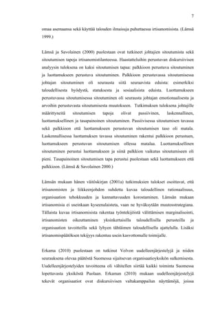  
	
  
7
omaa asemaansa sekä käyttää talouden ilmaisuja puhuttaessa irtisanomisista. (Lämsä
1999.)
Lämsä ja Savolainen (2000) puolestaan ovat tutkineet johtajien sitoutumista sekä
sitoutumisen tapoja irtisanomistilanteessa. Haastatteluihin perustuvan diskursiivisen
analyysin tuloksena on kaksi sitoutumisen tapaa: palkkioon perustuva sitoutuminen
ja luottamukseen perustuva sitoutuminen. Palkkioon perustuvassa sitoutumisessa
johtajan sitoutuminen oli seurausta siitä seuraavista eduista: esimerkiksi
taloudellisesta hyödystä, statuksesta ja sosiaalisista eduista. Luottamukseen
perustuvassa sitoutumisessa sitoutuminen oli seurausta johtajan emotionaalisesta ja
arvoihin perustuvasta sitoutumisesta muutokseen. Tutkimuksen tuloksena johtajille
määrittyneitä sitoutumisen tapoja olivat passiivinen, laskennallinen,
luottamuksellinen ja tasapainoinen sitoutuminen. Passiivisessa sitoutumisen tavassa
sekä palkkioon että luottamukseen perustuvan sitoutumisen taso oli matala.
Laskennallisessa luottamuksen tavassa sitoutuminen rakentui palkkioon perustuen,
luottamukseen perustuvan sitoutumisen ollessa matalaa. Luottamuksellinen
sitoutuminen perustui luottamukseen ja siinä palkkion vaikutus sitoutumiseen oli
pieni. Tasapainoinen sitoutumisen tapa perustui puolestaan sekä luottamukseen että
palkkioon. (Lämsä & Savolainen 2000.)
Lämsän mukaan hänen väitöskirjan (2001a) tutkimuksien tulokset osoittavat, että
irtisanomisten ja liikkeenjohdon suhdetta kuvaa taloudellinen rationaalisuus,
organisaation tehokkuuden ja kannattavuuden korostaminen. Lämsän mukaan
irtisanomisia ei useinkaan kyseenalaisteta, vaan ne hyväksytään muutosstrategiana.
Tällaista kuvaa irtisanomisista rakentaa työntekijöistä välittämisen marginalisointi,
irtisanomisten oikeuttaminen yksinkertaisilla taloudellisilla perusteilla ja
organisaation tavoitteilla sekä lyhyen tähtäimen taloudellisella ajattelulla. Lisäksi
irtisanomispäätöksen tekijyys rakentuu usein kasvottomalle toimijalle.
Erkama (2010) puolestaan on tutkinut Volvon uudelleenjärjestelyjä ja niiden
seurauksena olevaa päätöstä Suomessa sijaitsevan organisaatioyksikön sulkemisesta.
Uudelleenjärjestelyiden tavoitteena oli vähitellen siirtää kaikki toiminta Suomessa
lopettavasta yksiköstä Puolaan. Erkaman (2010) mukaan uudelleenjärjestelyjä
tekevät organisaatiot ovat diskursiivisen valtakamppailun näyttämöjä, joissa
 