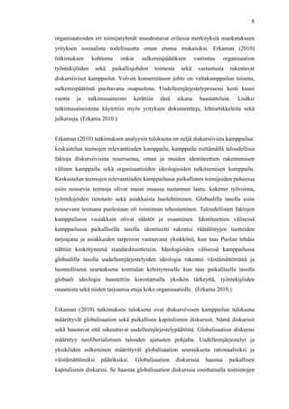  
	
  
8
organisaatioiden eri toimijaryhmät muodostavat erilaisia merkityksiä muokatakseen
yrityksen sosiaalista todellisuutta oman etunsa mukaisiksi. Erkaman (2010)
tutkimuksen kohteena onkin sulkemispäätöksen vastustus organisaation
työntekijöiden sekä paikallisjohdon toimesta sekä vastustusta rakentavat
diskursiiviset kamppailut. Volvon konsernitason johto on valtakamppailun toisena,
sulkemispäätöstä puoltavana osapuolena. Uudelleenjärjestelyprosessi kesti kuusi
vuotta ja tutkimusaineisto kerättiin tänä aikana haastatteluin. Lisäksi
tutkimusaineistona käytettiin myös yrityksen dokumentteja, lehtiartikkeleita sekä
julkaisuja. (Erkama 2010.)
Erkaman (2010) tutkimuksen analyysin tuloksena on neljä diskursiivista kamppailua:
keskustelun teemojen relevanttiuden kamppailu, kamppailu esittämällä taloudellisia
faktoja diskursiivisina resursseina, oman ja muiden identiteettien rakentumisen
välinen kamppailu sekä organisaatioiden ideologioiden tulkitsemisen kamppailu.
Keskustelun teemojen relevanttiuden kamppailussa paikallisten toimijoiden puheessa
esiin nousevia teemoja olivat muun muassa tuotannon laatu, kokenut työvoima,
työntekijöiden tietotaito sekä asiakkaista huolehtiminen. Globaalilla tasolla esiin
nousevana teemana puolestaan oli toiminnan tehostaminen. Taloudellisten faktojen
kamppailussa vastakkain olivat säästöt ja osaaminen. Identiteettien välisessä
kamppailussa paikallisella tasolla identiteetti rakentui räätälöityjen tuotteiden
tarjoajana ja asiakkaiden tarpeisiin vastaavana yksikkönä, kun taas Puolan tehdas
nähtiin keskittyneenä standardituotteisiin. Ideologioiden välisessä kamppailussa
globaalilla tasolla uudelleenjärjestelyiden ideologia rakentui väistämättömänä ja
luonnollisena seurauksena toimialan kehittymiselle kun taas paikallisella tasolla
globaali ideologia haastettiin korostamalla yksikön tärkeyttä, työntekijöiden
osaamista sekä niiden tarjoamia etuja koko organisaatiolle. (Erkama 2010.)
Erkaman (2010) tutkimuksen tuloksena ovat diskursiivisen kamppailun tuloksena
määrittyvät globalisaation sekä paikallisen kapitalismin diskurssit. Nämä diskurssit
sekä haastavat että oikeuttavat uudelleenjärjestelypäätöstä. Globalisaation diskurssi
määrittyy neoliberialistisen talouden ajatusten pohjalta. Uudelleenjärjestelyt ja
yksiköiden sulkeminen määrittyvät globalisaation seurauksena rationaalisiksi ja
väistämättömiksi päätöksiksi. Globalisaation diskurssia haastaa paikallisen
kapitalismin diskurssi. Se haastaa globalisaation diskurssia osoittamalla toimintojen
 