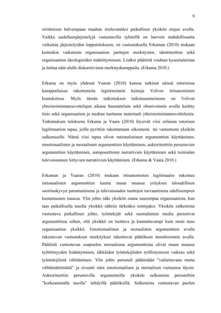  
	
  
9
siirtämisen halvempaan maahan irrelevantiksi paikallisen yksikön etujen avulla.
Vaikka uudelleenjärjestelyjä vastustavilla ryhmillä on harvoin mahdollisuutta
vaikuttaa järjestelyiden lopputulokseen, on vastustuksella Erkaman (2010) mukaan
kuitenkin vaikutusta organisaation jaettujen merkitysten, identiteettien sekä
organisaation ideologioiden määrittymiseen. Lisäksi päätöstä voidaan kyseenalaistaa
ja laittaa näin alulle diskursiivinen merkityskamppailu. (Erkama 2010.)
Erkama on myös yhdessä Vaaran (2010) kanssa tutkinut näissä retorisissa
kamppailuissa rakentuneita legitimoinnin keinoja Volvon irtisanomisten
kontekstissa. Myös tämän tutkimuksen tutkimusaineistona on Volvon
yhteistoimintaneuvottelujen aikana haastatteluin sekä observoinnin avulla kerätty
tieto sekä organisaation ja median tuottama materiaali yhteistoimintaneuvotteluista.
Tutkimuksen tuloksena Erkama ja Vaara (2010) löysivät viisi erilaista retorisen
legitimaation tapaa, joilla pyrittiin rakentamaan oikeutusta tai vastustusta yksikön
sulkemiselle. Nämä viisi tapaa olivat rationalististen argumenttien käyttäminen,
emotionaalisten ja moraalisten argumenttien käyttäminen, auktoriteettiin perustuvien
argumenttien käyttäminen, autopoeettisten narratiivien käyttäminen sekä toimialan
tulevaisuuteen liittyvien narratiivien käyttäminen. (Erkama & Vaara 2010.)
Erkaman ja Vaaran (2010) mukaan irtisanomisten legitimaatio rakentuu
rationaalisten argumenttien kautta muun muassa yrityksen taloudellisen
suorituskyvyn parantumisena ja tulevaisuuden tuottojen turvaamisena edullisempien
kustannusten maassa. Ylin johto näki yksikön osana suurempaa organisaatiota, kun
taas paikallisella tasolla yksikkö nähtiin tärkeäksi toimijaksi. Yksikön sulkemista
vastustava paikallinen johto, työntekijät sekä suomalainen media perustivat
argumenttinsa siihen, että yksikkö on tuottava ja kannattavampi kuin moni muu
organisaation yksikkö. Emotionaalisten ja moraalisten argumenttien avulla
rakentuvan vastustuksen merkitykset rakentuvat päätöksen moralisoinnin avulla.
Päätöstä vastustavan osapuolen moraalisina argumentteina olivat muun muassa
työttömyyden lisääntyminen, iäkkäiden työntekijöiden työllistymisen vaikeus sekä
työntekijöistä välittäminen. Ylin johto perusteli päätöstään ”valitettavana mutta
välttämättömänä” ja sivuutti näin emotionaalisen ja moraalisen vastuunsa täysin.
Auktoriteettiin perustuvilla argumenteilla yksikön sulkemista perusteltiin
”korkeammalla tasolla” tehdyillä päätöksillä. Sulkemista vastustavan puolen
 