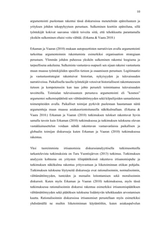  
	
  
10
argumentointi puolestaan rakentui tässä diskurssissa menetelmän epäreiluuteen ja
yrityksen johdon tekopyhyyteen perustuen. Sulkeminen koettiin epäreiluna, sillä
työntekijät kokivat saavansa vääriä toiveita siitä, että tehokkuutta parantamalla
yksikön sulkeminen oltaisi voitu välttää. (Erkama & Vaara 2010.)
Erkaman ja Vaaran (2010) mukaan autopoeettisten narratiivien avulla argumentointi
tarkoittaa argumentoinnin rakentumista esimerkiksi organisaation strategiaan
perustuen. Ylimmän johdon puheessa yksikön sulkeminen rakentui loogisena ja
tarpeellisena askeleena. Sulkemista vastustava osapuoli sen sijaan rakensi vastustusta
muun muassa työntekijöiden spesifiin tietoon ja osaamiseen perustuen. Legitimaatio
ja vastustusstrategiat rakentuivat historian, nykyisyyden ja tulevaisuuden
narratiiveissa. Paikallisella tasolla työntekijät vetosivat historiallisesti rakentuneeseen
tietoon ja kompetenssiin kun taas johto perusteli toimintaansa tulevaisuuden
tavoitteilla. Toimialan tulevaisuuteen perustuva argumentointi eli ”kosmos”
argumentoi sulkemispäätöstä sen välttämättömyyden sekä kilpailijoiden samanlaisten
toimenpiteiden avulla. Paikalliset toimijat pyrkivät puolestaan haastamaan näitä
argumentteja muun muassa asiakasorientoituneella näkökulmallaan. (Erkama &
Vaara 2010.) Erkaman ja Vaaran (2010) tutkimuksen tulokset rakentuvat hyvin
samalla tavoin kuin Erkaman (2010) tutkimuksessa ja tutkimuksen tuloksena olevan
vastakkainasettelun voidaan nähdä rakentavan vastaavanlaisia paikallisen ja
globaalin toimijan diskursseja kuten Erkaman ja Vaaran (2010) tutkimuksessa
rakentuu.
Yksi tuoreimmista irtisanomisia diskurssianalyyttisella tutkimusotteella
tarkastelevista tutkimuksista on Taru Vuontisjärven (2013) tutkimus. Tutkimuksen
analyysin kohteena on yritysten tilinpäätöksissä rakentuva irtisanomispuhe ja
tutkimuksen näkökulma rakentuu yritysvastuun ja liiketoiminnan etiikan pohjalta.
Tutkimuksen tuloksena löytyneitä diskursseja ovat rationalisoinnin, normalisoinnin,
välttämättömyyden, tunteiden ja moraalin loitontamisen sekä moralisoinnin
diskurssit. Kuten myös Erkaman ja Vaaran (2010) tutkimuksessa, myös tässä
tutkimuksessa rationalisoinnin diskurssi rakentuu esimerkiksi irtisanomispäätöksen
välttämättömyyden sekä päätöksen tuloksena lisääntyvän tehokkuuden arvostamisen
kautta. Rationalisoinnin diskurssissa irtisanomiset perustellaan myös esimerkiksi
yhdistämällä ne muihin liiketoiminnan käytäntöihin, kuten asiakaspalvelun
 