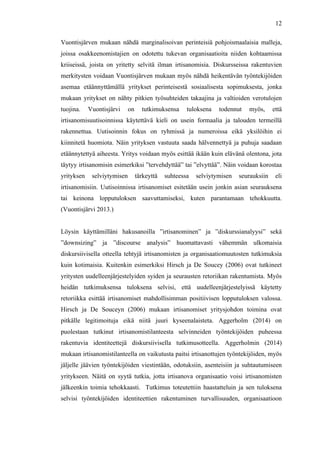  
	
  
12
Vuontisjärven mukaan nähdä marginalisoivan perinteisiä pohjoismaalaisia malleja,
joissa osakkeenomistajien on odotettu tukevan organisaatioita niiden kohtaamissa
kriiseissä, joista on yritetty selvitä ilman irtisanomisia. Diskursseissa rakentuvien
merkitysten voidaan Vuontisjärven mukaan myös nähdä heikentävän työntekijöiden
asemaa etäännyttämällä yritykset perinteisestä sosiaalisesta sopimuksesta, jonka
mukaan yritykset on nähty pitkien työsuhteiden takaajina ja valtioiden verotulojen
tuojina. Vuontisjärvi on tutkimuksensa tuloksena todennut myös, että
irtisanomisuutisoinnissa käytettävä kieli on usein formaalia ja talouden termeillä
rakennettua. Uutisoinnin fokus on ryhmissä ja numeroissa eikä yksilöihin ei
kiinnitetä huomiota. Näin yrityksen vastuuta saada hälvennettyä ja puhuja saadaan
etäännytettyä aiheesta. Yritys voidaan myös esittää ikään kuin elävänä olentona, jota
täytyy irtisanomisin esimerkiksi ”tervehdyttää” tai ”elvyttää”. Näin voidaan korostaa
yrityksen selviytymisen tärkeyttä suhteessa selviytymisen seurauksiin eli
irtisanomisiin. Uutisoinnissa irtisanomiset esitetään usein jonkin asian seurauksena
tai keinona lopputuloksen saavuttamiseksi, kuten parantamaan tehokkuutta.
(Vuontisjärvi 2013.)
Löysin käyttämilläni hakusanoilla ”irtisanominen” ja ”diskurssianalyysi” sekä
”downsizing” ja ”discourse analysis” huomattavasti vähemmän ulkomaisia
diskursiivisella otteella tehtyjä irtisanomisten ja organisaatiomuutosten tutkimuksia
kuin kotimaisia. Kuitenkin esimerkiksi Hirsch ja De Soucey (2006) ovat tutkineet
yritysten uudelleenjärjestelyiden syiden ja seurausten retoriikan rakentumista. Myös
heidän tutkimuksensa tuloksena selvisi, että uudelleenjärjestelyissä käytetty
retoriikka esittää irtisanomiset mahdollisimman positiivisen lopputuloksen valossa.
Hirsch ja De Souceyn (2006) mukaan irtisanomiset yritysjohdon toimina ovat
pitkälle legitimoituja eikä niitä juuri kyseenalaisteta. Aggerholm (2014) on
puolestaan tutkinut irtisanomistilanteesta selvinneiden työntekijöiden puheessa
rakentuvia identiteettejä diskursiivisella tutkimusotteella. Aggerholmin (2014)
mukaan irtisanomistilanteella on vaikutusta paitsi irtisanottujen työntekijöiden, myös
jäljelle jäävien työntekijöiden viestintään, odotuksiin, asenteisiin ja suhtautumiseen
yritykseen. Näitä on syytä tutkia, jotta irtisanova organisaatio voisi irtisanomisten
jälkeenkin toimia tehokkaasti. Tutkimus toteutettiin haastatteluin ja sen tuloksena
selvisi työntekijöiden identiteettien rakentuminen turvallisuuden, organisaatioon
 