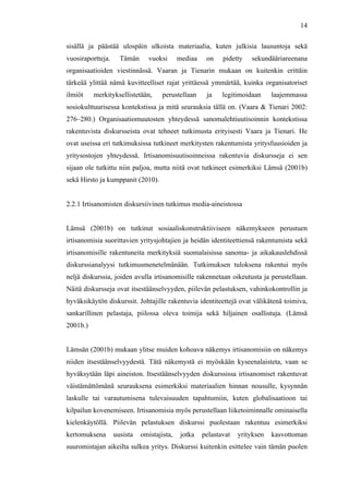  
	
  
14
sisällä ja päästää ulospäin ulkoista materiaalia, kuten julkisia lausuntoja sekä
vuosiraportteja. Tämän vuoksi mediaa on pidetty sekundääriareenana
organisaatioiden viestinnässä. Vaaran ja Tienarin mukaan on kuitenkin erittäin
tärkeää ylittää nämä kuvitteelliset rajat yrittäessä ymmärtää, kuinka organisatoriset
ilmiöt merkityksellistetään, perustellaan ja legitimoidaan laajemmassa
sosiokulttuurisessa kontekstissa ja mitä seurauksia tällä on. (Vaara & Tienari 2002:
276–280.) Organisaatiomuutosten yhteydessä sanomalehtiuutisoinnin kontekstissa
rakentuvista diskursseista ovat tehneet tutkimusta erityisesti Vaara ja Tienari. He
ovat useissa eri tutkimuksissa tutkineet merkitysten rakentumista yritysfuusioiden ja
yritysostojen yhteydessä. Irtisanomisuutisoinneissa rakentuvia diskursseja ei sen
sijaan ole tutkittu niin paljoa, mutta niitä ovat tutkineet esimerkiksi Lämsä (2001b)
sekä Hirsto ja kumppanit (2010).
2.2.1 Irtisanomisten diskursiivinen tutkimus media-aineistossa
Lämsä (2001b) on tutkinut sosiaaliskonstruktiiviseen näkemykseen perustuen
irtisanomisia suorittavien yritysjohtajien ja heidän identiteettiensä rakentumista sekä
irtisanomisille rakentuneita merkityksiä suomalaisissa sanoma- ja aikakauslehdissä
diskurssianalyysi tutkimusmenetelmänään. Tutkimuksen tuloksena rakentui myös
neljä diskurssia, joiden avulla irtisanomisille rakennetaan oikeutusta ja perustellaan.
Näitä diskursseja ovat itsestäänselvyyden, piilevän pelastuksen, vahinkokontrollin ja
hyväksikäytön diskurssit. Johtajille rakentuvia identiteettejä ovat välikätenä toimiva,
sankarillinen pelastaja, piilossa oleva toimija sekä hiljainen osallistuja. (Lämsä
2001b.)
Lämsän (2001b) mukaan ylitse muiden kohoava näkemys irtisanomisiin on näkemys
niiden itsestäänselvyydestä. Tätä näkemystä ei myöskään kyseenalaisteta, vaan se
hyväksytään läpi aineiston. Itsestäänselvyyden diskurssissa irtisanomiset rakentuvat
väistämättömänä seurauksena esimerkiksi materiaalien hinnan nousulle, kysynnän
laskulle tai varautumisena tulevaisuuden tapahtumiin, kuten globalisaatioon tai
kilpailun kovenemiseen. Irtisanomisia myös perustellaan liiketoiminnalle ominaisella
kielenkäytöllä. Piilevän pelastuksen diskurssi puolestaan rakentuu esimerkiksi
kertomuksena uusista omistajista, jotka pelastavat yrityksen kasvottoman
suuromistajan aikeilta sulkea yritys. Diskurssi kuitenkin esittelee vain tämän puolen
 