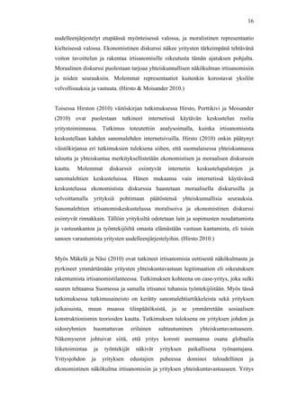  
	
  
16
uudelleenjärjestelyt etupäässä myönteisessä valossa, ja moralistinen representaatio
kielteisessä valossa. Ekonomistinen diskurssi näkee yritysten tärkeimpänä tehtävänä
voiton tavoittelun ja rakentaa irtisanomisille oikeutusta tämän ajatuksen pohjalta.
Moraalinen diskurssi puolestaan tarjoaa yhteiskunnallisen näkökulman irtisanomisiin
ja niiden seurauksiin. Molemmat representaatiot kuitenkin korostavat yksilön
velvollisuuksia ja vastuuta. (Hirsto & Moisander 2010.)
Toisessa Hirston (2010) väitöskirjan tutkimuksessa Hirsto, Porttikivi ja Moisander
(2010) ovat puolestaan tutkineet internetissä käytävän keskustelun roolia
yritystoiminnassa. Tutkimus toteutettiin analysoimalla, kuinka irtisanomisista
keskustellaan kahden sanomalehden internetsivuilla. Hirsto (2010) onkin päätynyt
väistökirjansa eri tutkimuksien tuloksena siihen, että suomalaisessa yhteiskunnassa
taloutta ja yhteiskuntaa merkityksellistetään ekonomistisen ja moraalisen diskurssin
kautta. Molemmat diskurssit esiintyvät internetin keskustelupalstojen ja
sanomalehtien keskusteluissa. Hänen mukaansa vain internetissä käytävässä
keskustelussa ekonomistista diskurssia haastetaan moraalisella diskurssilla ja
velvoittamalla yrityksiä pohtimaan päätöstensä yhteiskunnallisia seurauksia.
Sanomalehtien irtisanomiskeskustelussa moralisoiva ja ekonomistinen diskurssi
esiintyvät rinnakkain. Tällöin yrityksiltä odotetaan lain ja sopimusten noudattamista
ja vastuunkantoa ja työntekijöiltä omasta elämästään vastuun kantamista, eli toisin
sanoen varautumista yritysten uudelleenjärjestelyihin. (Hirsto 2010.)
Myös Mäkelä ja Näsi (2010) ovat tutkineet irtisanomisia eettisestä näkökulmasta ja
pyrkineet ymmärtämään yritysten yhteiskuntavastuun legitimaation eli oikeutuksen
rakentumista irtisanomistilanteessa. Tutkimuksen kohteena on case-yritys, joka sulki
suuren tehtaansa Suomessa ja samalla irtisanoi tuhansia työntekijöitään. Myös tässä
tutkimuksessa tutkimusaineisto on kerätty sanomalehtiartikkeleista sekä yrityksen
julkaisuista, muun muassa tilinpäätöksistä, ja se ymmärretään sosiaalisen
konstruktionismin teorioiden kautta. Tutkimuksen tuloksena on yrityksen johdon ja
sidosryhmien huomattavan erilainen suhtautuminen yhteiskuntavastuuseen.
Näkemyserot johtuivat siitä, että yritys korosti asemaansa osana globaalia
liiketoimintaa ja työntekijät näkivät yrityksen paikallisena työnantajana.
Yritysjohdon ja yrityksen edustajien puheessa dominoi taloudellinen ja
ekonomistinen näkökulma irtisanomisiin ja yrityksen yhteiskuntavastuuseen. Yritys
 