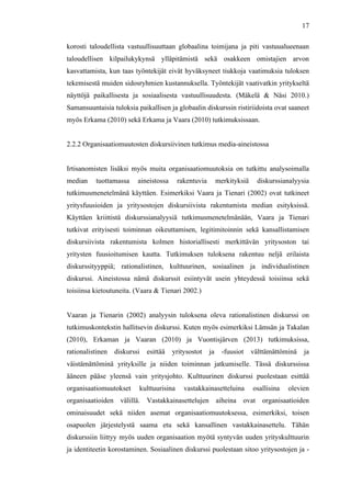  
	
  
17
korosti taloudellista vastuullisuuttaan globaalina toimijana ja piti vastuualueenaan
taloudellisen kilpailukykynsä ylläpitämistä sekä osakkeen omistajien arvon
kasvattamista, kun taas työntekijät eivät hyväksyneet tiukkoja vaatimuksia tuloksen
tekemisestä muiden sidosryhmien kustannuksella. Työntekijät vaativatkin yritykseltä
näyttöjä paikallisesta ja sosiaalisesta vastuullisuudesta. (Mäkelä & Näsi 2010.)
Samansuuntaisia tuloksia paikallisen ja globaalin diskurssin ristiriidoista ovat saaneet
myös Erkama (2010) sekä Erkama ja Vaara (2010) tutkimuksissaan.
2.2.2 Organisaatiomuutosten diskursiivinen tutkimus media-aineistossa
Irtisanomisten lisäksi myös muita organisaatiomuutoksia on tutkittu analysoimalla
median tuottamassa aineistossa rakentuvia merkityksiä diskurssianalyysia
tutkimusmenetelmänä käyttäen. Esimerkiksi Vaara ja Tienari (2002) ovat tutkineet
yritysfuusioiden ja yritysostojen diskursiivista rakentumista median esityksissä.
Käyttäen kriittistä diskurssianalyysiä tutkimusmenetelmänään, Vaara ja Tienari
tutkivat erityisesti toiminnan oikeuttamisen, legitimitoinnin sekä kansallistamisen
diskursiivista rakentumista kolmen historiallisesti merkittävän yritysoston tai
yritysten fuusioitumisen kautta. Tutkimuksen tuloksena rakentuu neljä erilaista
diskurssityyppiä; rationalistinen, kulttuurinen, sosiaalinen ja individualistinen
diskurssi. Aineistossa nämä diskurssit esiintyvät usein yhteydessä toisiinsa sekä
toisiinsa kietoutuneita. (Vaara & Tienari 2002.)
Vaaran ja Tienarin (2002) analyysin tuloksena oleva rationalistinen diskurssi on
tutkimuskontekstin hallitsevin diskurssi. Kuten myös esimerkiksi Lämsän ja Takalan
(2010), Erkaman ja Vaaran (2010) ja Vuontisjärven (2013) tutkimuksissa,
rationalistinen diskurssi esittää yritysostot ja -fuusiot välttämättöminä ja
väistämättöminä yrityksille ja niiden toiminnan jatkumiselle. Tässä diskurssissa
ääneen pääse yleensä vain yritysjohto. Kulttuurinen diskurssi puolestaan esittää
organisaatiomuutokset kulttuurisina vastakkainasetteluina osallisina olevien
organisaatioiden välillä. Vastakkainasettelujen aiheina ovat organisaatioiden
ominaisuudet sekä niiden asemat organisaatiomuutoksessa, esimerkiksi, toisen
osapuolen järjestelystä saama etu sekä kansallinen vastakkainasettelu. Tähän
diskurssiin liittyy myös uuden organisaation myötä syntyvän uuden yrityskulttuurin
ja identiteetin korostaminen. Sosiaalinen diskurssi puolestaan sitoo yritysostojen ja -
 