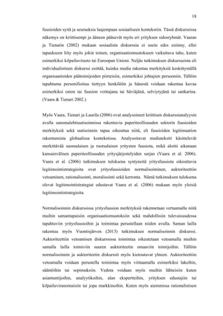  
	
  
18
fuusioiden syitä ja seurauksia laajempaan sosiaaliseen kontekstiin. Tässä diskurssissa
näkemys on kriittisempi ja ääneen pääsevät myös eri yrityksen sidosryhmät. Vaaran
ja Tienarin (2002) mukaan sosiaalista diskurssia ei usein edes esiinny, ellei
tapaukseen liity myös jokin toinen, organisaatiomuutokseen vaikuttava taho, kuten
esimerkiksi kilpailuvirasto tai Euroopan Unioni. Neljäs tutkimuksen diskursseista eli
individualistinen diskurssi esittää, kuinka media rakentaa merkityksiä keskittymällä
organisaatioiden päätoimijoiden piirteisiin, esimerkiksi johtajien persooniin. Tällöin
tapahtuma personifioituu tiettyyn henkilöön ja hänestä voidaan rakentaa kuvaa
esimerkiksi oston tai fuusion voittajana tai häviäjänä, selviytyjänä tai sankarina.
(Vaara & Tienari 2002.)
Myös Vaara, Tienari ja Laurila (2006) ovat analysoineet kriittisen diskurssianalyysin
avulla sanomalehtiuutisoinnissa rakentuvia paperiteollisuuden sektorin fuusioiden
merkityksiä sekä uutisoinnin tapaa oikeuttaa niitä, eli fuusioiden legitimaation
rakentumista globaalissa kontekstissa. Analysoitavat mediatekstit käsittelevät
merkittävää suomalaisen ja ruotsalaisen yritysten fuusiota, mikä aloitti aikanaan
kansainvälisen paperiteollisuuden yritysjärjestelyiden sarjan (Vaara et al. 2006).
Vaara et al. (2006) tutkimuksen tuloksena syntyneitä yritysfuusiota oikeuttavia
legitimointistrategioita ovat yritysfuusioiden normalisoiminen, auktoriteettiin
vetoaminen, rationalisointi, moralisointi sekä kerronta. Nämä tutkimuksen tuloksena
olevat legitimointistrategiat edustavat Vaara et al. (2006) mukaan myös yleisiä
legitimointistrategioita.
Normalisoinnin diskurssissa yritysfuusion merkityksiä rakennetaan vertaamalla niitä
muihin samantapaisiin organisaatiomuutoksiin sekä mahdollisiin tulevaisuudessa
tapahtuviin yritysfuusioihin ja toimintaa perustellaan niiden avulla. Saman lailla
rakentuu myös Vuontisjärven (2013) tutkimuksen normalisoinnin diskurssi.
Auktoriteettiin vetoamisen diskurssissa toimintaa oikeutetaan vetoamalla muihin
samalla lailla toimiviin suuren auktoriteetin omaaviin toimijoihin. Tällöin
normalisoinnin ja auktoriteetin diskurssit myös kietoutuvat yhteen. Auktoriteettiin
vetoamalla voidaan perustella toimintaa myös viittaamalla esimerkiksi lakeihin,
sääntöihin tai sopimuksiin. Vedota voidaan myös muihin lähteisiin kuten
asiantuntijoihin, analyytikoihin, alan ekspertteihin, yrityksen edustajiin tai
kilpailuviranomaisiin tai jopa markkinoihin. Kuten myös aiemmissa rationalistisen
 