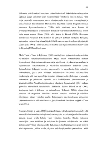  
	
  
19
diskurssin esitelleissä tutkimuksissa, rationalisoinnin eli järkeistämisen diskurssissa
vedotaan uuden toiminnan tavan paremmuuteen verrattaessa entiseen tapaan. Näitä
etuja voivat olla muun muassa kasvu, mittakaavaedut, tehokkuus, synenergiaedut ja
osakkeenarvon kasvattaminen. Moralisointia käytetään yleensä delegitimointiin ja
toiminnan kyseenalaistamiseen. Tällöin esiin nostetaan usein kansan tai
työntekijöiden intressit. Moralisoinnin diskurssin on aiemmissa tutkimuksissa tuonut
esiin muun muassa Hirsto (2010) sekä Vaara ja Tienari (2002). Kerronnan
diskurssissa puolestaan tietyt henkilöt tai yritykset esitetään voittajina, häviäjinä,
sankareina, vastapuolina tai syyllisinä eli heille rakennetaan tietynlaista identiteettiä.
(Vaara et al. 2006.) Tämän tutkimuksen tulokset ovat hyvin samanlaisia kuin Vaaran
ja Tienarin (2002) tutkimuksessa.
Myös Tienari, Vaara ja Björkman (2003) ovat tutkineet yritysostojen diskursiivista
rakentumista sanomalehtiuutisoinnissa. Myös heidän tutkimuksensa mukaan
dominoivassa liiketoiminnan diskurssissa ja retoriikassa yrityskaupat perustellaan ja
legitimoidaan välttämättöminä ja pakollisina rationalismin diskurssin kautta.
Rationalistisen diskurssin perusteet rakentuvat hyvin samanlaisina kuin muissakin
tutkimuksissa, jotka ovat esittäneet rationalistisen diskurssin tutkimuksensa
tuloksena ja niitä ovat esimerkiksi talouden mittakaavaedut, yksiköiden synenergia,
toimintojen ja prosessien sujuvuus sekä keskittyminen ydinosaamiseen ja
kilpailutekijöihin. Nämä legitimoinnintavat rakentavat Tienarin et al. (2003) mukaan
globaalin kapitalismin rationalistista diskurssia. Toinen Tienari et al. (2003)
aineistossa syntyvä diskurssi on nationalismin diskurssi. Tällöin diskurssissa
esitetään eri osapuolten kansallista asemaa suhteessa toisiinsa ja toimintaa
oikeutetaan näiden vertailun avulla. Tutkimuksen case-tapauksessa yritysoston
osapuolet edustavat eri kansalaisuuksia, jolloin toisiinsa vertailu on helppoa. (Vaara
et al. 2003.)
Kuronen, Tienari ja Vaara (2005) ovat puolestaan ovat tutkineet diskurssianalyysillä
sanomalehtiuutisoinnin toimittajien mikrostrategioita, tekniikoita ja erilaisia retorisia
keinoja, joiden avulla haluttu viesti välitetään lukijoille. Heidän mukaansa
toimittajien valta vahvistaa ja vaikuttaa lukijoidensa mielipiteisiin on tärkeä
diskurssianalyyttinen tutkimuskohde. Tutkimuksen tuloksena Kuronen et al. löysivät
viisi argumenttia, joiden avulla yritysten uudelleenjärjestelyjä perustellaan. Näitä
 