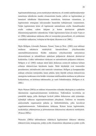  
	
  
20
legitimaatiodiskursseja, joissa merkitykset rakentuivat, oli esittää uudelleenjärjestelyt
tunnettuina tekniikoina muiden irtisanomisten kautta, jolloin ne legitimoidaan jo
tunnetusti tehokkaina liiketoiminnan muutoksina, historiaan vetoaminen, ja
legitimoinnin strategiana tulevaisuuden haasteiden kohtaamiseen varautuminen.
Neljäs legitimoinnin keino oli legitimointi nationalismin avulla. Kansallisuuden
avulla voidaan vedota lukijaan ja kertoa dominoivan globaalin
liiketoimintaympäristön vaikutuksista. Viides legitimoinnin keino oli myös Vaara et
al. (2006) tutkimuksen tuloksena ollut eri toimijoiden personifiointi, eli esittäminen
esimerkiksi sankareina, voittajina tai häviäjinä. (Kuronen et al. 2005.)
Myös Hellgren, Löwstedt, Puttonen, Tienari, Vaara ja Werr (2002) ovat tutkineet
mediassa rakentuvia merkityksiä kansainvälisten yritysfuusioiden
sanomalehtiuutisoinnissa. Heidän mukaansa yritysfuusioiden uutisoinnissa
ekonomistiseen ja taloudelliseen ajatteluun pohjautuvat diskurssit dominoivat
keskustelua. Lisäksi tutkimuksen tuloksena on nationalismiin pohjautuva diskurssi.
Hellgren et al. (2002) mukaan nämä kaksi diskurssia esiintyvät mediassa kolmen
erilaisen diskursiivisen käytännön kautta. Näitä käytäntöjä ovat tosiasioihin
perustaminen, rationalisointi sekä tunteisiin vetoaminen. Hellgren ja kumppaneiden
mukaan erilaisten toimijoiden, kuten johdon, kyky käyttää erilaisia diskursiivisia
strategioita tuodessaan esiin heidän versiotaan todellisuudesta mediassa tai julkisessa
keskustelussa, on kriittinen tutkimusalue, ja vaatii lisätutkimuksia. (Hellgren et al.
2002.)
Myös Watson (2003a) on tutkinut irtisanomisten reiluuden ideologista ja symbolista
rakentumista organisaatiomuutosten kontekstissa. Tutkimuksen tavoitteena on
ymmärtää tapoja, joilla ideologiat leviävät johdon diskurssissa sekä työnantaja-
työntekijä suhteessa organisaatiomuutosten yhteydessä. Tutkimus on toteutettu
analysoimalla organisaation puheita ja lehdistötiedotteita, jotka kuvailevat
organisaatiomuutosta. Tutkimuksensa tuloksena Watson kuvaa legitimoinnin,
teeskentelyn, yhdentymisen ja pirstoutumisen diskursseissa rakentuvia merkityksiä.
(Watson 2003a.)
Watsonin (2003a) tutkimuksessa määrittyvä legitimoinnin diskurssi rakentuu
diskursiivisista strategioista, joiden avulla irtisanomisia oikeutetaan ja joiden avulla
 