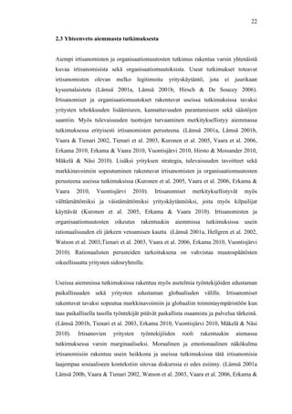  
	
  
22
2.3 Yhteenveto aiemmasta tutkimuksesta
Aiempi irtisanomisten ja organisaatiomuutosten tutkimus rakentaa varsin yhtenäistä
kuvaa irtisanomisista sekä organisaatiomuutoksista. Useat tutkimukset toteavat
irtisanomisten olevan melko legitimoitu yrityskäytäntö, jota ei juurikaan
kyseenalaisteta (Lämsä 2001a, Lämsä 2001b, Hirsch & De Soucey 2006).
Irtisanomiset ja organisaatiomuutokset rakentuvat useissa tutkimuksissa tavaksi
yritysten tehokkuuden lisäämiseen, kannattavuuden parantamiseen sekä säästöjen
saantiin. Myös tulevaisuuden tuottojen turvaaminen merkityksellistyy aiemmassa
tutkimuksessa erityisesti irtisanomisten perusteena. (Lämsä 2001a, Lämsä 2001b,
Vaara & Tienari 2002, Tienari et al. 2003, Kuronen et al. 2005, Vaara et al. 2006,
Erkama 2010, Erkama & Vaara 2010, Vuontisjärvi 2010, Hirsto & Moisander 2010,
Mäkelä & Näsi 2010). Lisäksi yrityksen strategia, tulevaisuuden tavoitteet sekä
markkinavoimiin sopeutuminen rakentuvat irtisanomisten ja organisaatiomuutosten
perusteena useissa tutkimuksissa (Kuronen et al. 2005, Vaara et al. 2006, Erkama &
Vaara 2010, Vuontisjärvi 2010). Irtisanomiset merkityksellistyvät myös
välttämättömiksi ja väistämättömiksi yrityskäytännöiksi, joita myös kilpailijat
käyttävät (Kuronen et al. 2005, Erkama & Vaara 2010). Irtisanomisten ja
organisaatiomuutosten oikeutus rakentuukin aiemmissa tutkimuksissa usein
rationaalisuuden eli järkeen vetoamisen kautta (Lämsä 2001a, Hellgren et al. 2002,
Watson et al. 2003,Tienari et al. 2003, Vaara et al. 2006, Erkama 2010, Vuontisjärvi
2010). Rationaalisten perusteiden tarkoituksena on vahvistaa muutospäätösten
oikeellisuutta yritysten sidosryhmille.
Useissa aiemmissa tutkimuksissa rakentuu myös asetelmia työntekijöiden edustaman
paikallisuuden sekä yritysten edustaman globaaliuden välille. Irtisanomiset
rakentuvat tavaksi sopeutua markkinavoimiin ja globaaliin toimintaympäristöön kun
taas paikallisella tasolla työntekijät pitävät paikallista osaamista ja palvelua tärkeinä.
(Lämsä 2001b, Tienari et al. 2003, Erkama 2010, Vuontisjärvi 2010, Mäkelä & Näsi
2010). Irtisanovien yritysten työntekijöiden rooli rakentuukin aiemassa
tutkimuksessa varsin marginaaliseksi. Moraalinen ja emotionaalinen näkökulma
irtisanomisiin rakentuu usein heikkona ja useissa tutkimuksissa tätä irtisanomisia
laajempaa sosiaaliseen kontekstiin sitovaa diskurssia ei edes esiinny. (Lämsä 2001a
Lämsä 200b, Vaara & Tienari 2002, Watson et al. 2003, Vaara et al. 2006, Erkama &
 