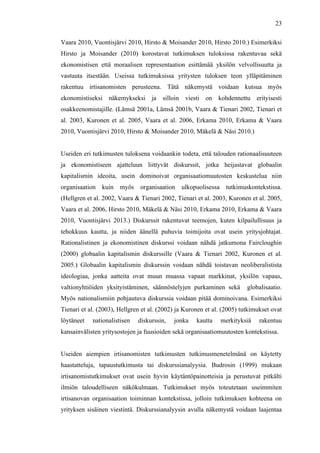  
	
  
23
Vaara 2010, Vuontisjärvi 2010, Hirsto & Moisander 2010, Hirsto 2010.) Esimerkiksi
Hirsto ja Moisander (2010) korostavat tutkimuksen tuloksissa rakentuvaa sekä
ekonomistisen että moraalisen representaation esittämää yksilön velvollisuutta ja
vastuuta itsestään. Useissa tutkimuksissa yritysten tuloksen teon ylläpitäminen
rakentuu irtisanomisten perusteena. Tätä näkemystä voidaan kutsua myös
ekonomistiseksi näkemykseksi ja silloin viesti on kohdennettu erityisesti
osakkeenomistajille. (Lämsä 2001a, Lämsä 2001b, Vaara & Tienari 2002, Tienari et
al. 2003, Kuronen et al. 2005, Vaara et al. 2006, Erkama 2010, Erkama & Vaara
2010, Vuontisjärvi 2010, Hirsto & Moisander 2010, Mäkelä & Näsi 2010.)
Useiden eri tutkimusten tuloksena voidaankin todeta, että talouden rationaalisuuteen
ja ekonomistiseen ajatteluun liittyvät diskurssit, jotka heijastavat globaalin
kapitalismin ideoita, usein dominoivat organisaatiomuutosten keskustelua niin
organisaation kuin myös organisaation ulkopuolisessa tutkimuskontekstissa.
(Hellgren et al. 2002, Vaara & Tienari 2002, Tienari et al. 2003, Kuronen et al. 2005,
Vaara et al. 2006, Hirsto 2010, Mäkelä & Näsi 2010, Erkama 2010, Erkama & Vaara
2010, Vuontisjärvi 2013.) Diskurssit rakentuvat teemojen, kuten kilpailullisuus ja
tehokkuus kautta, ja niiden äänellä puhuvia toimijoita ovat usein yritysjohtajat.
Rationalistinen ja ekonomistinen diskurssi voidaan nähdä jatkumona Faircloughin
(2000) globaalin kapitalismin diskurssille (Vaara & Tienari 2002, Kuronen et al.
2005.) Globaalin kapitalismin diskurssin voidaan nähdä toistavan neoliberalistista
ideologiaa, jonka aatteita ovat muun muassa vapaat markkinat, yksilön vapaus,
valtionyhtiöiden yksityistäminen, säännöstelyjen purkaminen sekä globalisaatio.
Myös nationalismiin pohjautuva diskurssia voidaan pitää dominoivana. Esimerkiksi
Tienari et al. (2003), Hellgren et al. (2002) ja Kuronen et al. (2005) tutkimukset ovat
löytäneet nationalistisen diskurssin, jonka kautta merkityksiä rakentuu
kansainvälisten yritysostojen ja fuusioiden sekä organisaatiomuutosten kontekstissa.
Useiden aiempien irtisanomisten tutkimusten tutkimusmenetelmänä on käytetty
haastatteluja, tapaustutkimusta tai diskurssianalyysia. Budrosin (1999) mukaan
irtisanomistutkimukset ovat usein hyvin käytäntöpainotteisia ja perustuvat pitkälti
ilmiön taloudelliseen näkökulmaan. Tutkimukset myös toteutetaan useimmiten
irtisanovan organisaation toiminnan kontekstissa, jolloin tutkimuksen kohteena on
yrityksen sisäinen viestintä. Diskurssianalyysin avulla näkemystä voidaan laajentaa
 