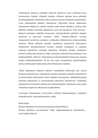  
	
  
Tutkimukseni tuloksena esittämäni diskurssit rakentavat varsin yhtenäistä kuvaa
irtisanomisten ilmiöstä. Globaalin talouden -diskurssi rakentaa kuvaa globaalin
toimintaympäristön muutoksesta, johon yritykset joutuvat toimintansa sopeuttamaan.
Usein sopeuttaminen tapahtuu irtisanomisin. Epävarman tulevan -diskurssissa
irtisanomiset määrittyvät yritysten keinoksi saada aikaan säästöjä ja varautua näin
globaalin talouden muutosten jatkumiseen myös tulevaisuudessa. Usko tulevaan -
diskurssi puolestaan määrittää irtisanomiset siirtymävaiheeksi globaalin talouden
muutosten ja paremman huomisen välillä. Yrittäjyys-diskurssi korostaa
irtisanomisten positiivisia seurauksia: yrittäjyyden lisääntymistä ja elinkeinoelämän
muutosta. Näissä globaalin talouden muutokseen perustuvissa diskursseissa
irtisanomiset merkityksellistyvät keinoksi sopeutua muutokseen ja varmistaa
yrityksen tuloksellisen toiminnan jatkuminen. Globaalin talouden muutokseen
perustuvia diskursseja haastaa ja niiden rakentamia merkityksiä kyseenalaistaa Uusi
johtamiskäytäntö -diskurssi. Tämä diskurssi merkityksellistää irtisanomiset yritysten
uudeksi johtamiskäytännöksi. Se tuo esiin myös irtisanomisten yhteiskunnallista
puolta, työttömyyden lisääntymistä sekä työllistymisen vaikeutta.
Tämän tutkimuksen tuloksena rakentuu samantapaisia diskursseja kuin useissa
aiemmissa tutkimuksissa. Tutkimukseni uusintaa esimerkiksi talouden rationalistisiin
ja ekonomistisiin diskursseihin liittyvä ajattelua irtisanomisten välttämättömyydestä
toiminnan jatkumiseksi ja yritystoiminnan pitämiseksi kannattavana. Uudenlaisia
merkityksiä irtisanomisille rakentuu Uusi johtamiskäytäntö -diskurssissa, joka esittää
irtisanomiset laajasti hyväksyttynä yrityskäytäntönä.
Avainsanat: Irtisanominen, yt-neuvottelu, kriittinen diskurssianalyysi, sosiaalinen
konstruktionismi, sanomalehtiuutisointi, media
Muita tietoja:
Suostun tutkielman luovuttamiseen kirjastossa käytettäväksi X
Suostun tutkielman luovuttamiseen Lapin maakuntakirjastossa käytettäväksi__
(vain Lappia koskevat)
	
  
 